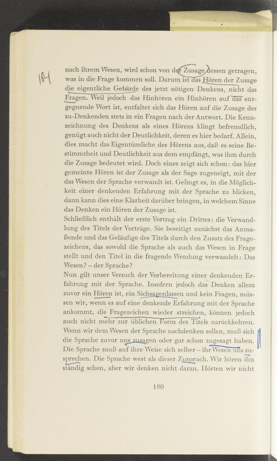 Page text (OCR generated): nach ihrem Wesen, Wird schon von dqﬁmage ﬁessen getragen,
was in die F rage kommen soll. Darum ist Jas Hbren der Zusage
WWW-Aim“,
die eigentliche Gebirde des jetzt nétigen Denkens, nicht das
FrigiogmemanVeil jedOEh das Hinhoren ein Hinh'dren auf HE'S" ent-
gegnende Wort ist, entfaltet sich das H'dren auf die Zusage des
zu—Denkenden stets in ein Fragen nach der Antwort. Die Kenn-
zeichnung des Denkens als eines Hb'rens klingt befremdlich,
geniigt auch nicht der Deutlichkeit, deren es hier bedarf. Allein,
dies macht das Eigentiimliche des H'drens aus, daB es seine Be-
stimmtheit und Deutlichkeit aus dem empf’eingt, was ihm durch
die Zusage bedeutet Wird. Doch eines zeigt sich schon: das hier
gemeinte Heren ist der Zusage als der Sage zugeneigt, mit der
das Wesen der Sprache verwandt ist. Gelingt es, in die Méglich-
keit einer denkenden Erfahrung mit der Sprache zu blicken,
dann kann dies eine Klarheit dariiber bringen, in welchem Sinne
das Denken ein Heren der Zusage ist.
SchlieBlich enthélt der erste Vortrag ein Drittes: die Verwand-
lung des Titels der Vortréige. Sie beseitigt zun'eichst das Anma-
Bende und das Geléiufige des Titels (lurch den Zusatz des F rage—
zeichens, das sowohl die Sprache als auch das VVesen in F rage
stellt und den Titel in die fragende VVendung Verwandelt: Das
VVesen? — der Sprache? / '
Nun gilt unser Versuch der Verbereitung einer denkenden Er-
fahrung mit der Sprache. Insofern jedoch das Denken allem
zuvor ein {£61331 ist, ein SWen und kein Fragen, niiis-
sen wir, wenn es auf eine denkende Erfahrung mit der Sprache
ankommt, die F rageze1chen Wieder streichen, konnen jedoeh
auch nicht mehr zur ublichen Form desm Titels zuriickkehren.
Wenn Wir dem Wesen der Sprache nachdenken solien, muB sich
die Spraehe zuvor uwgen Oder gar schon zugesagt haben.
Die Spraehe muB auf ihre VVeise sich selber — ith 211-
sprechen. Die Sprache west als dieser Zwuch. Wir heren iTTn
stéindig schon, aber Wir denken nicht daran. H'drten Wir nicht
180