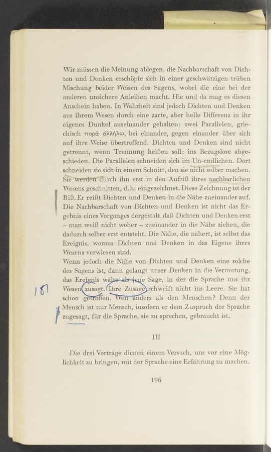 Page text (OCR generated): VVir miissen die Meinung ablegen, die N achbarschaft von Dich-
ten und Denken erschiipfe sich in einer geschwatzigen triiben
Mischung beider Weisen des Sagens, wobei die eine bei der
anderen unsichere Anleihen macht. Hie und da mag es diesen
Ansehein haben. In Wahrheit sind jedoch Dichten und Denken
aus ihrem Wesen durch eine zarte, aber helle Differenz in ihr
eigenes Dunkel auseinander gehalten: zwei Parallelen, grie-
Chisch Trorpc‘x dAAﬁAw, bei einander, gegen einander iiber sich
auf ihre VVeise iibertreffend. Dichten und Denken sind nicht
getrennt, wenn Trennung heiBen $011: ins Bezugslose abge-
schieden. Die Parallelen schneiden sich im Un-endlichen. Dort
schneiden sie sich in einem Schnitt, den sie nicht selber machen.
Sie werden 'durch ihn erst in den AufriB ihres nachbarlichen
W'esens geschnitten, d.h. eingezeichnet. Diese Zeichnung ist der
RiB. Er reiBt Dichten und Denken in die Nahe zueinander auf.
Die Nachbarschaft von Dichten und Denken ist nicht das Er—
gebnis eines Vorganges _dergesta1t,daB Dichten und Denken erst
— man weiB nicht WOher —- zueinander in die Nahe ziehen, die
dadurch selber erst entsteht. Die N 'ahe, die nahert, ist selbst das
Ereignis, woraus Dichten und Denken in das Eigene ihres
VVesens verwiesen sind. 7 ,
VVenn jedoch die Nahe von Dichten und Denken eine solche
des Sagens ist, dann gelangt unser Denken in die Vermutung,
e Sage, in der die Sprache uns ihr
VVesen zusagt. Ihre Zusage schweift nicht ins Leere. Sie hat
schon ge 0 en. ’en anders als den Menschen? Denn der
Mensch ist nur Mensch, insofern er dem Zuspruch der Sprache
zugesagt, fiir die Sprache, sie zu sprechen, gebraucht ist.
111
Die drei Vortr'age dienen einem Versuch, uns vor eine M'dg-
lichkeit zu bringen, mit der Sprache eine Erfahrung zu machen.
196