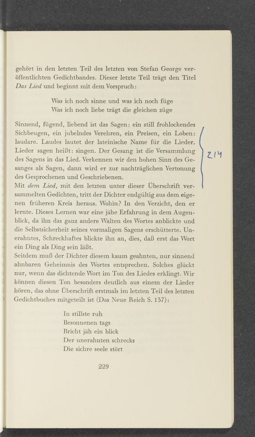 Page text (OCR generated): gehtirt in den letzten Teil des letzten von Stefan George ver-
6ffentlichten Gedichtbandes. Dieser letzte Teil tragt den Titel
Das Lied und beginnt mit dem Vorspruch:
Was ich noch sinne und was ich noch fiige
Was ich noch liebe tragt die gleichen ziige
Sinnend, ﬁigend, liebend ist das Sagen: ein still frohlockendes
Sichbeugen, ein jubelndes Verehren, ein Preisen, ein Loben:
laudare. Laudes Iautet der lateinische Name fiir die Lieder.
Lieder sagen heiBt: singen. Der Gesang ist die Versammlung
des Sagens in das Lied. Verkennen Wir den hohen Sinn des Ge-
sanges als Sagen, dann Wird er zur nachtraglichen Vertonung
des Gesprochenen und Geschriebenen.
Mit dem Lied, mit den letzten unter dieser Uberschrift ver-
sammelten Gedichten, tritt der Dichter endgiiltig aus dem eige-
nen friiheren Kreis heraus. Wohin? In den Verzicht, den er
lernte. Dieses Lernen war eine jahe Erfahrung in dem Augen-
blick, da ihn das ganz andere VValten des VVortes anblickte und
die Selbstsicherheit seines vorrnaligen Sagens erschiitterte. Un-
erahntes, Schreckhaftes blickte ihn an, dies, daB erst das Wort
ein Ding als Ding sein laBt.
Seitdem muB der Dichter diesem kaum geahnten, nur sinnend
ahnbaren Geheimnis des Wortes entsprechen. Solches gliickt
nur, wenn das dichtende Wort im Ton des Liedes erklingt. Wir
kennen diesen Ton besonders deutlich aus einem der Lieder
h'dren, das ohne Uberschrift erstrnals im letzten Teil des letzten
Gedichtbuches mitgeteilt ist (Das Neue Reich S. 157):
In stillste ruh
Besonnenen tags
Bricht jah ein blick
Der unerahnten schrecks
Die sichre seele stb'rt
229