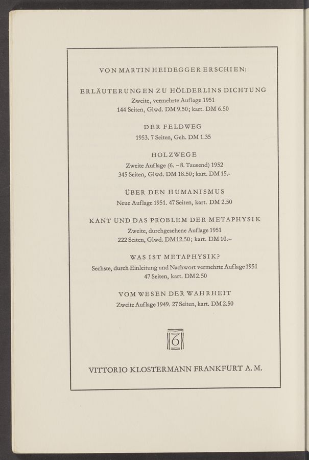 Page text (OCR generated): VON MARTIN HEIDEGGER ERSCHI EN:
ERLAUTERUNG EN ZU HOLDERLINS DICHTUNG
Zweite, vermehrte Auflage 1951
144 Seiten, led. DM 9.50; kart. DM 6.50
D E R F E LDWEG
1953. 7 Seiten, Geh. DM 1.35
HOLZWEGE
Zweite Auflage (6. - 8. Tausend) 1952
345 Seiten, led. DM 18.50; kart. DM15.-
UBER DEN HUMANISMUS
Neuc Auflage 1951. 47 Seiten, kart. DM 2.50
KANT UND DAS PROBLEM DER METAPHYSIK
Zweite, durchgesehene Auflage 1951
222 Seiten, Gle. DM 12.50; kart. DM10.-
WAS IST METAPHYSIK?
Sechste, durch Einleitung und Nachwort vermehrte Auflage 1951
47 Seiten, kart. DM2.50
VOM WE SEN DER WAH RHEIT
Zweite Auflage 1949. 27 Seiten, kart. DM 2.50
VITTORIO KLOSTERMANN FRANKFURT A. M.