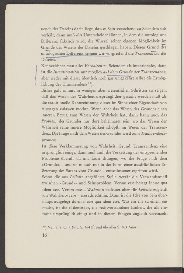 Page text (OCR generated): nende des Daseins darin liegt, dafS es Sein-verstehend zu Seiendem sich
verhalt, dann muﬁ alas Unterscheidenkénnen, in dem die ontologische
Diﬁerenz faktisch wird, die Wurzel seiner eigenen Méglichkeit rim
Grunde des Wesens des Daseins geschlagen haben. Diesen Grund 53}
011:0]OgiSCh?EP~Ri§§a£$;¥—}ZsEJEQEERJWLVOrgreifend die Transzen'a'giéz des
Dawsems. I
Kennzeichnet man alles Verbalten zu Seiendem als intentionales, dann
ist die I ntentionalitc’it nuf mbglich auf dem Grunde der Transzendenz,
aber weder mit dieser identisch noch gar inimgekeiirt selbst die Ermbg-
lichung der Transzendenz 15).
Bisher gait es nur, in wenigen aber wesentlichen Schritten zu zeigen,
daﬂ das Wesen der Wahrheit urspriinglicher gesucht werden mufS als
die traditionelle Kennzeichnung dieser im Sinne einer Eigenschaﬁ von
Aussagen zulassen inéjchte. Wenn aber das Wesen des Grundes einen
inneren Bezug zum Wesen der Wahrheit hat, dann ’kann aueh das
Problem des Grundes nut“ dort beheimatet sein, W0 das Wesen der-
Wahrheit seine innere Méglichkeit schéipﬁ, im Wesen der Transzen—
denz. Die Frage nach dem Wesen des Grundes Wird'zum Panszendenz-
problem.
151: diese Verklammerung von Wahrheit, Grund, Transzendenz eine ‘
urspriinglich einige, dann muB auch die Verkettung der entsprechenden
Probleme ﬁberall da ans Licht drangen, W0 die Frage nach dem
»Grunde« —— und sei es auch nur in der Form einer ausdriicklichen Er-
6rterung des Satzes vom Grunde — entschlossener ergriffen wird.
Schon die aus Leibniz angefiihrte Stelle verr'at die VerwandtschaPc
zwischen >>Grund<<- und Seinsproblem. Verum esse besagt inesse qua
idem esse. Verum esse — Wakrsein bedeutet aber fiir Leibniz zugleich
>>in Wahrheim 56in — esse schlechthin. Dann ist die Idee von Sein ﬁber-
haupt ausgelegt durch inesse qua idem esse. Was ein ens zu einem ens
macht, ist die >>Identitat<<, die rechtverstandene Einheit, die als ein-
fache ursprﬁnglich einigt und in diesem Einigen zugleich vereinzelt.
15) Vgl. a. a. 0. § 69 c, S. 364 ff. und ﬁberdies S. 363 Anm}.
16
