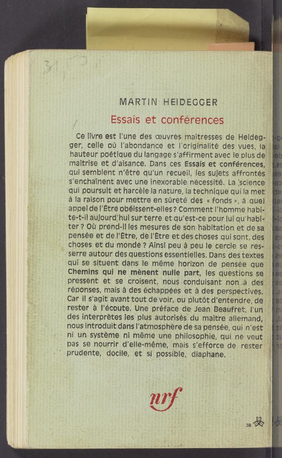 Page text (OCR generated): n - ‘5 :— . . .
. ‘Wﬁ. «; » ‘ <
Russ-:3: -_,< a. we . . 3
‘ prudente docile, et si possible, diaphane
MARTIN HEIDEGGER
Essais et conferences
Ce iivre est lfune des oeuvres maitresses de Heideg 1‘ ‘.
ger celle ou l'abondance et Ioriginaiité des vues, la
hauteur poétique du langage saffirment avec ie plus de
maitrise et d'aisance Dans ces Essais at conferences
qui semblent n'étre qu un recueil les suiets affrontés‘f=**..
s encha’inent avec une inexorable nécessité La science "f
qui poursuit et harcele la nature Ia technique qui la met .
a la raison pour mettre en sareté des « fonds », a quel "
appel de l’Etre obéissent-elles ? Comment l'homme habi-
te-t-il aulourdfhui sur terre et qu'est-ce pour lui qu'habi-i
ter sou prendi- ll les mesures de son habitation et de sa ‘ _
. pensée et de‘l Etre dei' Etre et des choses qui sont des I ,
‘ choses et du monde ° Ainsl peu a peu ie cercle se res-_,;,
'serre autour des questions essentielles Dans des textes '
qui se situent dans le meme horizon de pensee que I
Chemins qui ne ménent nulle part. ies questions sefg‘; ,
, pressent et se croisent nous cenduisant non a des,t’é'"9f’.
réponses mais a des échappees et a des perspectives;
Car il 5 agit avant tout devoir ou plutétd' entendre, deg
rester é i'écoute. Une preface de Jean Beaufret iun
des interpretes les plus autorisés du maitre all-,emand
nous introduit danslatmOSphere de sa pensée qui n 'est
ni un systeme ni meme une philosophie qui ne veut
pas se nourrir d' elle meme, mais s efforce de rester
I
£35
g3
