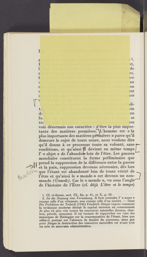 Page text (OCR generated): “v.94
"* "3:”: ., ~ 2' “*"1 I“ rams: tam-r (- m—xazm :tr ruse «.2.
use
m A.AH r—H—am
A
A\
T.‘
ta
dt
fox
tI‘O
>1
at,
de
es.
ice
ne
on
DUI
ice
11i-
)in
un
se
sse
voir désormais son caractére : d’étre la plus 1mpor~
tante des matieres premieres.
plus importante des matiéres p
’homme est « la
ieres » parce qu’il
demeure le sujet de toute usure, nous voulons dire
qu’il donne 51 cc processus toute sa volonté, sans
conditions, et qu’ainsi '
devient en méme temps
l’ « objet » de l’abando loin de l’étre. Les guerres
mondiales constituent la forme préliminaire que
‘ H prend la suppression de la difference entre la guerre
m ,.
et la paix, suppression devenue nécessaire, des lors
que l’étant est abandonné loin (1e toute Vérité de
l’étre et qu’ainsi le « monde » est devenu un non-
monde ( Unwelt). Car 1e « monde », vu sous l’angle
de l’histoire de I’Etre (cf. déjé L’é‘tre et le temps)
1. Cf. ci-dessus, sect. IX, ﬁn, p. 91, et X, p. 92.
2. Ist die Nutzung eine Vernutzung. Il faut entendre 1’ « usure »
comme celle d’un Vétement, non comme celle d’un usurier. -—-- Dans
Die Perfektion der Technik (1946) Friedrich Jﬁnger expose comment
la technique moderne détruit 1e capital terrestre en consommant
de plus en plus Vite toutes les ressources naturelles (humus, char-
bon, pétrole, minerais). Il est tentant de rapprocher ces vues des
remarques de Heidegger sur la consommation de l’étant, bien que
celles-ci portent sur l’absence de ﬁnalité du processus, alors que
pour J ﬁnger la destruction des ressources naturelles est avant tout
un acte dc mauvaise administration.
J