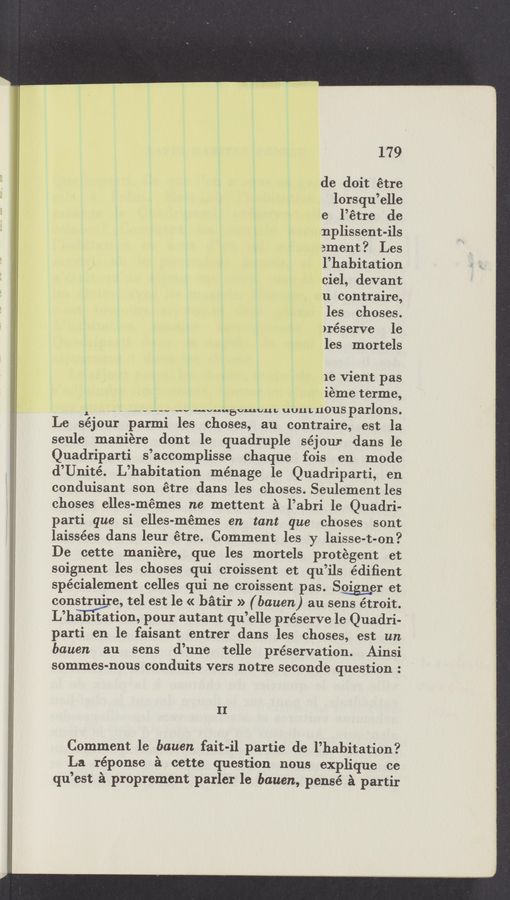 Page text (OCR generated): 179
de doit étre
lorsqu’elle
e l’étre de
nplissent-ils
ament? Les
l’habitation
ciel, devant
u contraire,
les choses.
)réserve le
les mortels
1e vient pas
ieme terme,
1 ,o _ - _..-._-.. .w “vuuevmvub uuuL 110118 parlons.
Le séjour parmi les choses, au contraire, est la
seule maniére dont le quadruple séjour dans le
Quadriparti s’accomplisse chaque fois en mode
d’Unité. L’habitation ménage le Quadriparti, en
conduisant son étre dans les choses. Seulement les
choses elles-mémes ne mettent 2‘1 l’ahri le Quadri-
parti que si elles-mémes en tant que choses sont
laissées dans leur étre. Comment les y laisse-t-on?
De cette maniére, que les mortels protegent et
’ soignent les choses qui croissent et qu’ils édiﬁent
spécialement celles qui ne croissent pas. So‘ign‘er et
construire, tel est le « bﬁtir » (bauen) au sens étroit.
L’ha itation, pour autant qu’elle preserve le Quadri-
parti en le faisant entrer dans les choses, est un
bauen au sens d’une telle preservation. Ainsi
sommes-nous conduits vers notre seconde question :
II
Comment le bauen fait-il partie de l’habitation?
La réponse 2‘1 cette question nous explique ce
qu’est é proprement parler le bauen, pensé é partir