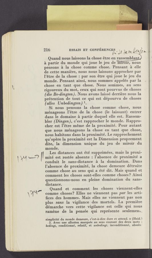 Page text (OCR generated): mité est restée absente : l’absence de proximité a
216 ESSAIS ET CONFERENCES , r? f
1““ k
Quand nous laissons la chose étre en rassemblmy
a partir du monde qui joue le jeu de Winous
pensons a la chose comme chose. ‘Pensant a elle
de cette maniére, nous nous laissons approcher par
l’étre de la chose : par son étre qui joue 1e jeu du
monde. Pensant ainsi, nous sommes appelés par la
chose en tant que chose. Nous sommes, au sens
rigoureux du mot, ceux qui sont pourvus de choses
(die Be-dingten). Nous avons laissé derriere nous la
rétention de tout ce qui est dépourvu de choses
(alles Unbedingten)1.
Si nous pensons la chose comme chose, nous
ménageons l’étre de la chose (1e laissant) entrer
dans le domaine a partir duquel elle est. Rassem-
bler (Dingen), c’est rapprocher le monde. Rappro-
cher est l’étre meme de la proximité. Pour autant
que nous ménageons la chose en tant que chose,
nous habitons dans la proximite’. Le rapprochement
qu’opere la proximité est la Dimension proprement
dite, la dimension unique du jeu de miroir du
monde.
Les distances ont été supprimées, mais la proxi-
conduit le sans-distance a la domination. Dans
l’ahsence de proximité, la chose demeure détruite
comme chose an sens qui a été dit. Mais quand et
comment les choses sont-elles comme choses? Ainsi
questionnons-nous en pleine domination du sans-
distance.
Quand et comment les choses Viennent-elles
comme choses? Elles vne viennent pas par les arti-
ﬁces des hommes. Mais elles ne Viennent pas non
plus sans la vigilance des mortels. La premiere
démarche vers cette vigilance est celle. qui nous
raméne de la pensée qui représente seulemeny
simplicité du monde demeure, c’est-a-dire dure et attend. » (Reid)
3. Avec une allusion marquée au sens courant des deux mots :
bedingt, conditionné, relatif, et unbedingt, inconditlonné, absolu