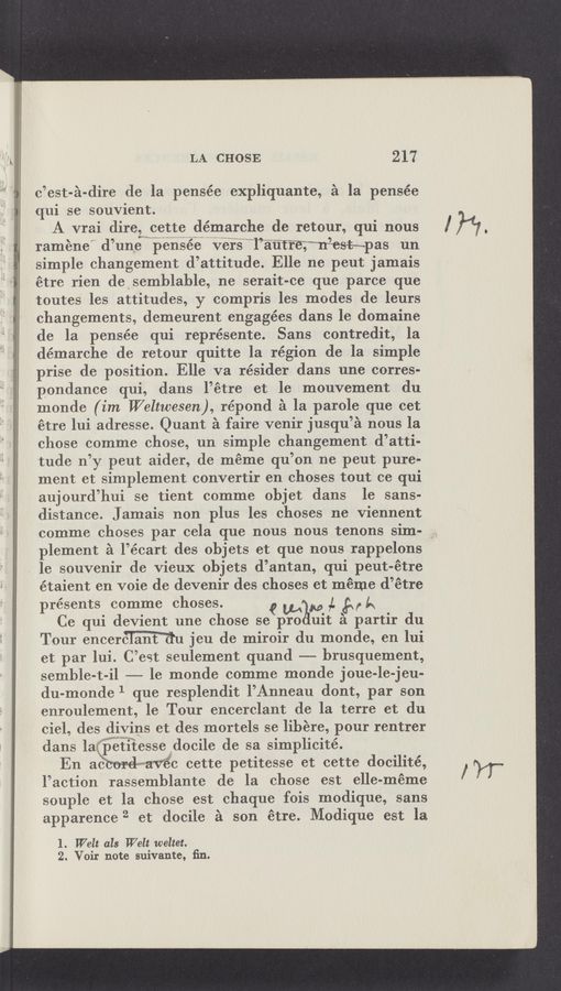 Page text (OCR generated): LA CHOSE 217
o’est-é-dire de la pensée expliquante, £1 la pensée
qui se souvient.
A vrai direzwcette démarche de retour, qui nous
ramene” d’une ‘p‘e’ns‘éeitr'i‘riuersw'wl’é‘ﬁtrmmrrzest-«pas un
simple ehangement d’attitude. Elle ne peut jamais
étre rien desemblable, ne serait-ce que parce que
toutes les attitudes, y compris les modes de leurs
changements, demeurent engagées dans le domaine
de la pensée qui représente. Sans contredit, la
démarohe de retour quitte la région de la simple
prise de position. Elle va résider dans une corres-
pondanee qui, dans l’étre et le mouvement du
monde (im Weltwesen}, répond 2‘1 la parole que eet
étre lui adresse. Quant 2‘1 faire venir jusqu’é nous la
chose comme chose, un simple changement d’atti-
tude n’y peut aider, de méme qu’on ne peut pure-
ment et simplement eonvertir en choses tout ce qui
aujourd’hui se tient comme objet dans le sans-
distanee. Jamais non plus les choses ne Viennent
comme choses par oela que nous nous tenons sim-
plement 51 l’éoart des objets et que nous rappelons
le souvenir de Vieux objets d’antan, qui peut-étre
étaient en voie de devenir des ohoses et meme d’étre
presents eomme ohoses. Q W M ,L 5,5
Ce qui devient une chose se pro uit a partir du
Tour eneerm jeu de miroir du monde, en lui
et par lui. C’est seulement quand —-—- brusquement,
semble-t-il —-—— le monde oomme monde joue-le-jeu-
du-monde 1 que resplendit l’Anneau dont, par son
enroulement, le Tour eneerclant de la terre et du
Ciel, des divins et des mortels se libere, pour rentrer
dans laifertiitesseﬁdocile de sa simplicité.
En aéwavsc cette petitesse et cette docilité,
l’action rassemblante de la chose est elle-méme
souple et la chose est chaque fois modique, sans
apparence 2 et docile A son étre. Modique est la
1. Welt als Welt weltet.
2. Voir note suivante, ﬁn.
WT