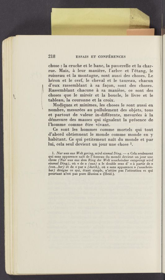 Page text (OCR generated): 218 ESSAIS ET CONFERENCES
chose : la cruche et le bane, la passerelle et la char-
rue. Mais, é leur maniére, l’arhre et l’étang, le
ruisseau et la montagne, sont aussi des chases. Le
héron et le cerf, le cheval et le taureau, chacun
d’eux rassemblant £1 sa fagon, sont des ChOSCS.
Rassemblant chacune é sa maniére, ce sont des
choses que le miroir et la boucle, le livre et le
tableau, la couronne et la croix.
Mggliques et aminimes, les choses le sont aussi en
nombre, mesurées au pullulement des objets, tous
et partout de valeur in-différente, mesurées 51 1a
démesure des masses qui signalent la présence de
l’homme comme étre vivant.
Ce sont les hommes comme mortels qui tout
d’abord obtiennent le monde comme monde en y
habitant. Ce qui petitement nait du monde et par
lui, cela seul devient un jour une chose 1.
1. Nur was aus Welt gering, wird einmal Ding. «— « Cela seulement
qui sans apparence nait de l’Anneau du monde devient un jour une
chose (Nur was aus dem Ring der Welt unscheinbar entspringt wird
einmal Ding), 01‘1 « de » (ans) a le double sens d’ « 2‘1 partir de »
(von...her) et de « par » (dunk), 01‘1 « sans apparence » (unschein-
bar) désigne ce qui, étant simple, n’attire pas l’attention er. qui
pourtant n’est pas pure illusion » (Heid.).
