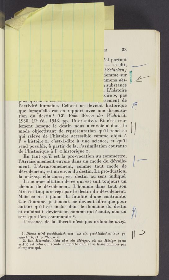 Page text (OCR generated): E 33
éel pa‘rtout
-——- se dit,’
(Schicken)
homme sur
nmons des-
1 substance
. L’histoire
:oire », pas
111110 11;. cm, 1. Wu WNW---" ssement de
lactivité humaine. Celle- -ci ne devient historique
que lorsqu’ elle est en rapport avec une dispensa-
tion du destin 1 (Cf. Vom Wesen der Wahrhcit,
1930, Ire éd., 1943, pp. 16 et suiv.). Et c est seu-
lement lorsque le destin nous « envcie »‘ dans le
mode objectivant de representation qu’il rend ce
qui releve de l’histoire accessible comme objct £1
1’ « histoire », c’est-é-dire £1 une science, et qu’il
rend possible, 2‘1 partir de 151, l’assimilation courante
de l’historique :31 l’ « historique ».
En tant qu’il est la pro-vocation au commettre,
l’Arraisonnement envoie dans un mode du dévoile-
ment. L’Arraisonnement, comme tout mode de
dévoilement, est un envoi du destin. La pro-duction,
la noinmg, elle aussi, est destin au sens indiqué.
La non-occultation de ce qui est suit toujcurs un
chemin de dévoilement. L’homme dans tout son
etre est toujours régi par le destin du dévoilement.
Mais ce n est jamais la fatalité d une contrainte.
Car l’homme, justement, ne devient lihre que pour
autan't qu’il est inclus da‘ns le domaine du destin
et qu’ainsi i1 devient un homme qui éccute, non un
serf que lon commande2 .
L essence de la liberté n eSt pas ordonnée origi-
l. Dieses wird geschichtlich erst als ein geschickliches. Sur ge-
schicklich, cf. p. 263, n. 6.
2. Ein Hb'rcnder, nicht aber ein ‘H6riger, 01‘1 ein Hﬁriger (« un
serf ») est ceiui qui écoute n’importe quoi et se laisse dominer par
n’importe qui.