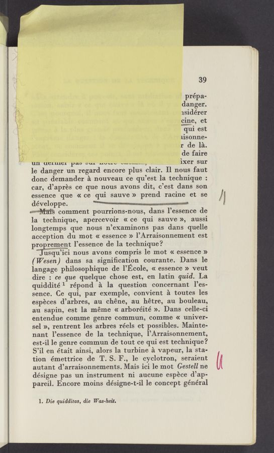 Page text (OCR generated): 3» _. " .........
,ﬂmw 2. 1 5. ‘ ,
39
prépa-
danger.
isidérer
cine, et
W.
qul est
lisonne-
r de la.
de faire
L/\
un‘dcrurcr Page“; no.“ v..-._m, _’ _ _ ixer sur
le danger un regard encore plus clair. Il nous faut
donc demander a nouveau ce qu’est la technique :
car, d’aprés ce que nous avons dit, c’est dans son
essence que « ce qui sauve » prend racine et se
développe. M“ - * ¥ » on ', , .‘
Wm comment pourrions-nous, dans l’essence de
la technique, apercevoir « ce qui sauve », aussi
longtemps que nous n’examinons pas dans quelle
acception du mot « essence » l’Arraisonnement est
pro riggggt l’essence de la technique?
ﬁsqu’ici nous avons compris 1e mot « essence »
(Wesen) dans sa signiﬁcation courante. Dans le
langage philosophique de l’Ecole, « essence » veut
dire : ce que quelque chose est, en latin quid. La
quiddité 1 répond a la question concernant l’es-
sence. Ce qui, par exemple, convient a toutes les
esPECes d’arbres, au chéne, au hétre, au houleau,
au sapin, est la meme « arboréité ». Dans ce‘lle-ci
entendue comme genre commun, comme « univer-
sel », rentrent les arhres réels et possibles. Mainte-
nant l’essence de la technique, l’Arraisonnement,
est-i1 1e genre commun de tout ce qui est technique?
S’il en était ainsi, alors Ia turbine a vapeur, la sta-
tion émettrice de T. S. F., 16 cyclotron, seraient
autant d’arraisonnements. Mais ici 1e mot Gestell ne
désigne pas un instrument ni aucune espece d’ap-
pareil. Encore moins désigne-t-il 1e concept général
H mm
1. Die quidditas, die Was-heit.
Wham
