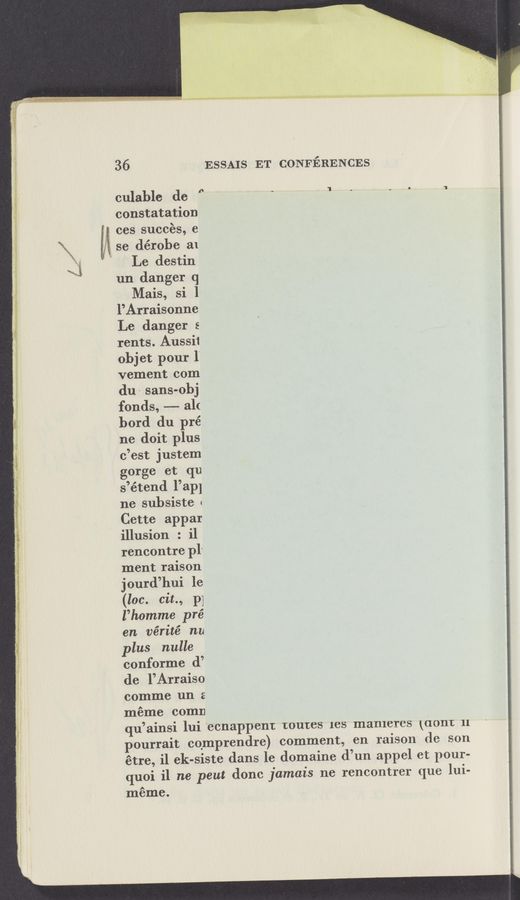 Page text (OCR generated): ‘~.‘.Am~" _ a'gM-En
943:..M ' ‘
~= “tuba“;- ¢
36
culable dc "
constatation
ces succés, e
5; se dérobe a1
Le destin
un danger q
Mais, si 1
l’Arraisonne
Le danger s
rents. Aussii
objet pour l‘
vement com
du‘ sans-obj
fonds, —- al(
bord du pré
ne doit plus
c’est justem
gorge et qu
s’étend l’ap]
ne subsiste 1
Cette appar
illusion : i1
rencontre pl-
ment raison
jourd’hui le
(lac. cit., p]
l’homme pré
en vérité nu
plus nulle .
conforme (1’
de l’Arraiso
comme un 2
méme comn
qu’ainsi lui ecnappent routes lCS mameres \(10111: 11
ourrait eqmprendre) comment, en raison de son
étre, il ek-siste dans le domaine d’un appel et pour-
quoi i1 ne peut donc jamais ne rencontrer que lui-
méme.
ESSAIS ET CONFERENCES
'I