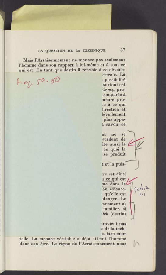 Page text (OCR generated): LA QUESTION DE LA TECHNIQUE 37
Mais l’Arraisonnement ne menace pas seulement
l’homme dans son rapport a lui-méme et a tout ce
qui est. En tant que destin i1 renvoie a ce dévoile-
ettre ». La
[A ._ W \ {I} : possibilité
% surtout cet
>incnq, pI‘O-
lomparée a
:neure pro-
se .1 ce qui
lirection et
lévoilement
plus appa-
‘1 savoir ce
' nt ne se
'écédent de
lte aussi le
en quoi la
se produit
I; et la PUis’m E
tre BSt alnSl
uni estX/
[newdans la'
son essence.
; qu ’elle est
danger. Le
mnement »)
familier, Si
LiCk (destin)
)rovient pas
s de la tech-
~ 1t étre mor-
telle. La menace véritable a déja atteint l’homme
dans son étre. Le régne de l’Arraisonnement nous “1