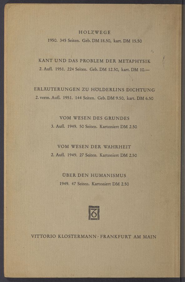 Page text (OCR generated): H o LZWE G E‘
1950. 345 Seiten. Geb. DM 18.50, kart. DM 15.50
KAN'fUND DAS PROBLEM DER METAPHYSIK '1 .
2. Aufl. 1951. 2.24 Seiten. Geb.DM 12.50, kart.DM 103-5
k .
w
"u-
VOM WESEN DES GRUNDES
3. Aufl. 1949. 50 Seiten. Kartoniert DM 2.50 ,
VOM WESEN DER WAHRHEIT
2.. AUfl. 1949. 27 Seiten. Kartoniert DM-‘ZSO .
U‘BER DEN ‘HUMAN'ISMUS
' 1949. '47 Seiten. Kartoniért DM 2.50 -
1‘