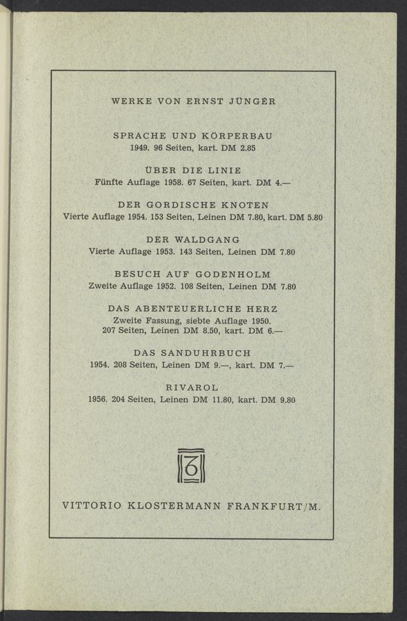 Page text (OCR generated): WERKE VON ERNST JUNGER
SPRACHE UND KORPERBAU
1949. 96 Seiten, kart. DM 2.85
UBER DIE LINIE
Fﬁnfte Auﬂage 1958. 67 Seiten, kart. DM 4.—
DER GORDISCHE KNOTEN
Vierte Auflage 1954. 153 Seiten, Leinen DM 7.80, kart. DM 5.80
D E R WALD GAN G
Vierte Auﬂage 1953. 143 Seiten, Leinen DM 7.80
BESUCH AUF GODENHOLM
Zweite Auﬂage 1952. 108 Seiten, Leinen DM 7.80
DAS ABENTEUERLICHE HERZ
Zweite Fassung, siebte Auflage 1950.
207 Seiten, Leinen DM 8.50, kart. DM 6.—
DAS SANDUHRBUCH
1954. 208 Seiten, Leinen DM 9.——, kart. DM 7.-—
R I VAR O L
1956. 204 Seiten, Leinen DM 11.80, kart. DM 9.80
-———‘
M
Q!
VITTORIO KLOSTERMANN FRANKFURT/M.
