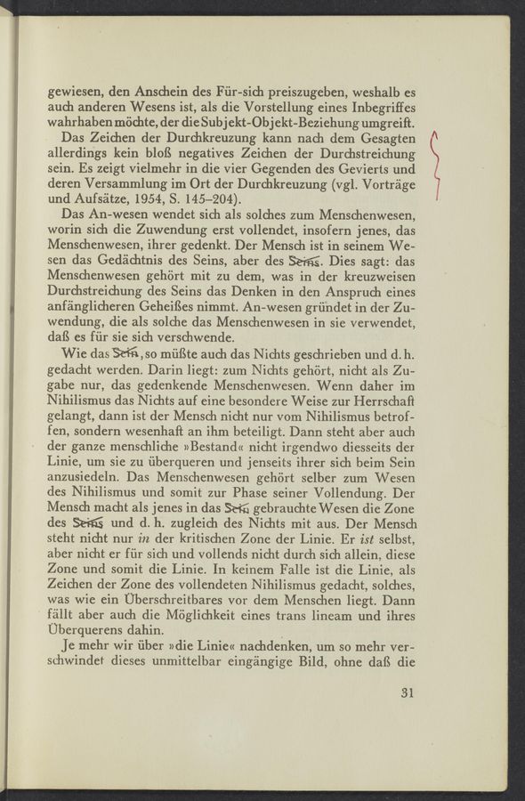 Page text (OCR generated): 1 W-W. .11-_1..-.1 A
gewiesen, den Anschein des F iir sich preiszugehen, weshalb es
aud1 anderen Wesens ist, als die Vorstellung eines Inbegriffes
wahrhaben mochte, der die Sub J ekt-Ob J ekt- Beziehung umgreift.
Das Zeiehen der Durchkreuzung kann nach dem Gesagten
allerdings kein bloﬁ negatives Zeichen der Durchstreichung
sein. Es zeigt vielmehr in die vier Gegenden des Gevierts und
deren Versammlung im Ort der Durchkreuzung (vgl. Vortrage
und Aufséitze, 1954, S. 145—204).
Das An- -wesen wendet sich als solches zum Menschenwesen,
worin sich die Zuwendung erst vollendet, insofern jenes, das
Menschenwesen, ihrer gedenkt. Der Mensch ist in seinem We-
sen das Gedachtnis des Seins, aber des M. Dies sagt: das
Menschenwesen gehort mit zu dem, was in der kreuzweisen
Durchstreichung des Seins das Denken 1n den Anspruch eines
anfa'nglicheren Geheiﬁes nimmt. An-wesen griindet in der Zu-
wendung, die als solche das Menschenwesen in sie verwendet,
dafS es fiir sie sich verschwende.
Wie das %,so miiﬁte auch das Nichts geschrieben und (1. h.
gedacht werden. Darin liegt: zum Nichts gehiirt, nicht als Zu-
gabe nur, das gedenkende Menschenwesen. Wenn daher im
Nihilismus das N ichts auf eine besondere Weise zur Herrschaft
gelangt, dann ist der Mensch nicht nur vom N ihilismus betrof-
fen, sondern wesenhaft an ihm beteiligt. Dann steht aber auch
der ganze menschliche »Bestand« nicht irgendwo diesseits der
Linie, um sie zu iiberqueren und jenseits ihrer sich beim Sein
anzusiedeln. Das Menschenwesen gehiirt selher zum Wesen
des Nihilismus und somit zur Phase seiner Vollendung. Der
Mensch macht als jenes in das % gebrauchte Wesen die Zone
des Seiﬁ und (1. h. zugleich des Nichts mit aus.‘Der Mensch
steht nicht nur in der kritischen Zone der Linie. Er ist selbst,
aber nicht er fiir sich und vollends nicht durch sich allein, diese
Zone und somit die Linie. In keinem Falle ist die Linie, als
Zeichen der Zone des vollendeten N ihilismus gedacht, solches,
was wie ein Uberschreitbares vor dem Menschen liegt. Dann
‘ féillt aber auch die Méglichke’it eines trans lineam und ihres
Uberquerens dahin.
Je mehr wir iiber »die Linie« nachdenken, um so mehr ver-
schwinde’r dieses unmittelbar eingangige Bild, ohne dafS die
31