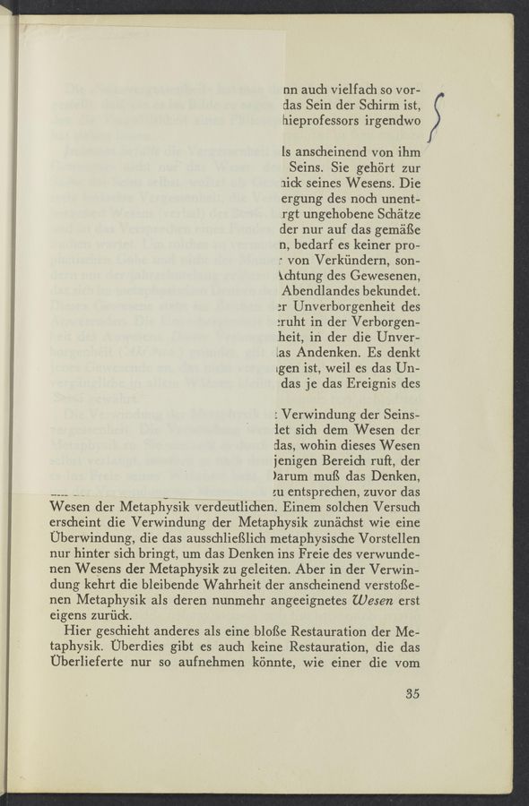 Page text (OCR generated): nn auch vielfach so vor-
das Sein der Schirm ist,
hieprofessors irgendwo
ls anscheinend von ihm
Seins. Sie gehiirt zur
nick seines Wesens. Die
ergung des noch unent-
.rgt ungehobene Schéitze
der nur auf das geméiﬁe
n, bedarf es keiner pro-
." von Verkiindern, son-
Xchtung des Gewesenen,
Abendlandes bekundet.
3r Unverborgenheit des
:ruht in der Verborgen-
.heit, in der die Unver-
las Andenken. Es denkt
[gen ist, weil es das Un—
das je das Ereignis des
: Verwindung der Seins-
iet sich dem Wesen der
clas, wohin dieses Wesen
jenigen Bereich ruft, der
)arum muﬁ das Denken,
--__ v :u entsprechen, zuvor das
Wesen der Metaphysik verdeutlichen. Einem solchen Versuch
erscheint die Verwindung der Metaphysik zunéichst wie eine
Uberwindung, die das ausschlieﬁlich metaphysische Vorstellen
nur hinter sich bringt, um das Denken ins Freie des verwunde-
nen Wesens der Metaphysik zu geleiten. Aber in der Verwin-
dung kehrt die bleibende Wahrheit der anscheinend verstoﬁe-
nen Metaphysik als deren nunmehr angeeignetes (065972 erst
eigens zuriick.
Hier geschieht anderes als eine bloﬁe Restauration der Me-
taphysik. Uberdies gibt es auch keine Restauration, die das
Uberlieferte nur so aufnehmen kénnte, wie einer die vom
35