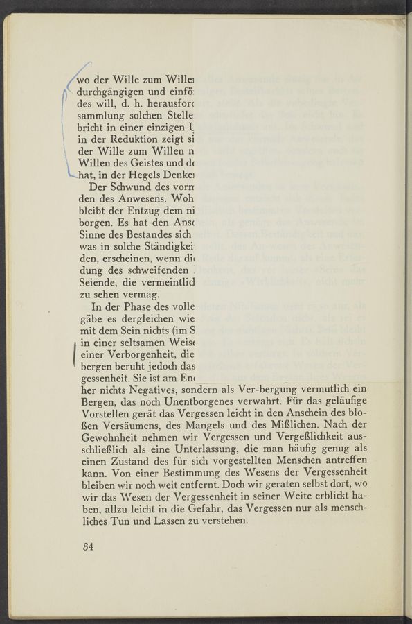 Page text (OCR generated): I
i V!
wo der Wille ‘zum Willex
durchgangigen und einfii:
des will, d. h. herausforc
sammlung solchen Stelle:
bricht in einer einzigen I
in der Reduktion zeigt si
der Wille zum Willen n
Willen des Geistes und dc
Khat, in der Hegels Denke1
Der Schwund des vorn
den des Anwesens. Woh
bleibt der Entzug dem ni
borgen. Es hat den Ansc
Sinne des Bestandes sich
was in solche Standigkei‘
den, erscheinen, wenn dic
dung des schweifenden :
Seiende, die vermeintlid
zu sehen vermag.
In der Phase des volle
gabe es dergleichen wie
mit dem Sein nichts (im S
in einer seltsamen Weisc
einer Verborgenheit, die
bergen beruht jedoch das
gessenheit. Sie ist am Em _
her nichts Negatives, sondern als Ver-bergung vermutlich ein
Bergen, das noch Unentborgenes verwahrt. Fiir das geléiuﬁge
Vorstellen gerat das Vergessen leicht in den Anschein des b10-
ﬁen Verséiumens, des Mangels und des MifSlichen. Nach der
Gewohnheit nehmen wir Vergessen und VergefSlichkeit aus-
schlieﬁlich als eine Unterlassung, die man hauﬁg genug als
einen Zustand des fﬁr sich vorgestellten Menschen antreffen
kann. Von einer Bestimmung des Wesens der Vergessenheit
bleiben wir noch weit entfernt. Doch wir geraten selbst dort, wo
wir das Wesen der Vergessenheit in seiner Weite erblickt ha-
ben, allzu leicht in die Gefahr, das Vergessen nur als mensch-
liches Tun und Lassen zu verstehen.
34