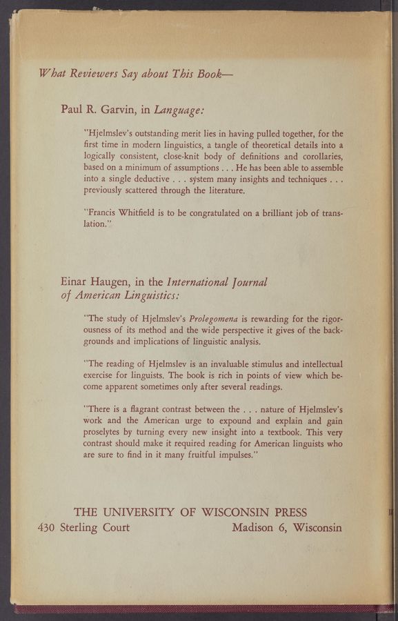 Page text (OCR generated): What Reviewer; Say aboat Tnis Book——
Paul R. Garvin, in Language;
"HjelmsleV’s outstanding merit lies in having pulled together, for the
ﬁrst time in modern linguistics, .a tangle of theoretical details into a
logically consistent, close-knit body of. definitions and corollaries,
based on a minimum of assumptions . . . He has been able to assemble
into a single deductive . . . system many insights and techniques . . .
previously scattered through the literature.
”Francis Whitﬁeld is to be congratulated on a brilliant job of trans-
lation.’.’
Einar Haugen, in the International [carnal
of American Lin gairticr: '
"The study of Hjelmslev’s Prolegomena is rewarding for the rigor-
ousness of its method and the wide perspective it gives of the back-
grounds and implications of linguistic analysis.
”The reading of . Hjelmslev is an invaluable stimulus and intellectual.
exercise for linguists. The book is rich in points of View whiCh be-
come apparent sometimes only after several readings.
”There is a ﬂagrant contrast between the . . . nature of Hjelmslev’s
work and the American urge to expound and explain and gain
proselytes by turning every new insight into a textbook. This very
contrast should make it required reading for American linguists who
are sure to ﬁnd in it many fruitful impulses.”
THE UNIVERSITY OF WISCONSIN PRESS .
430 Sterling Court Madison 6, Wisconsin?