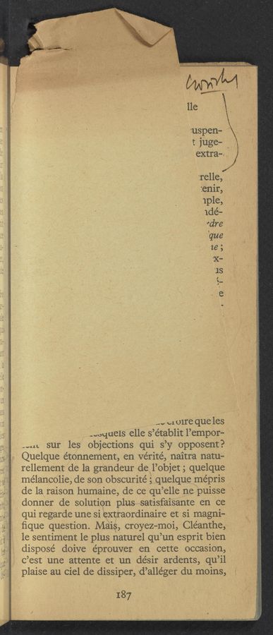 Page text (OCR generated): ;;;;;;
...;..;u-_-a.‘:_.;.;s 3H, ..
'1 9':r'.,:i-'J~.r;f' é:i'}‘?‘¢.fx£«."r. ~ :1 13,-; 1» a ,1
WNW W V‘AUW gamb‘rwu'ow rpm, .vimuwau.
5-4 ‘ ~".
Aymwww ".11"
.1,;,,;- - 1 «ma 4-2:
v.‘.~‘;(.,1_,;;._-¢.;.u;.~11.-u ":1. 11,;
1. e1 o1re que les
-wquels elle s’e’tablit l’empor-
.‘ Mn sur les objections qui s’y ‘Opposent? -
.1 Quelque étonnernent, en vérité, naitra natu—
rellement de la grandeur de l’objet; quelque
*mélancolie, de son obscurité; quelque me’pris
de la raison humaine, de ce qu ’elle ne puisse
'donner de solution plus satisfaisante en ce
., qui regarde une si extraordinaire et si magni-
ﬁque question. Mais, croyez—moi, Cle’anthe,
1e sentiment le plus naturel qu ’un esprit bieni
.-: disposé doive éprouver en cette occasion, \
“.3 C’est une attente et un dé’sir ardents, qu’il
plaise au Ciel de dissiper,=d’a11e’ger du moins,
187
