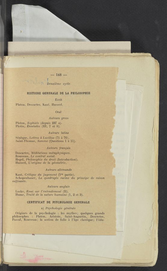 Page text (OCR generated): .m- 148 mi
{v
Deuajiéme cycle
HISTOIRE GENERALE DE LA PHILOSOPHIE
Ecrit
Platon. Descartes. Kant. Husserl.
Oral
» Auteurs grecs .
Platon, SOphiste (depuis 237 a). ' - , {
Plotin, Enne’ades (III, 7 et 8).
. I ‘ Auteurs latins
Séneque, Lettres a'Lucillus (71 a '76).
Saint-Thomas, Somme (Questions 1 a 11). \
Auteurs‘l francais
Descartes, Meditations metaphysiq'ues;
Rousseau, Le contrat social. ,
Hegel, Philosophie du droit (Introduction).
Husserl, L’origine de la ge’ome’trie. '
. 'Auteurs allemands V
'Kant, Critique du jugement (1re partie).
Schopenhauer, La quadruple racine du principe de raison‘
suffisante. . ' "
Auteurs anglais : ,
Locke, Easai sur l’entendement (II).
Hume, Traiie" de la nature humaine (1, 2 et 3).
GERTIFIGAT DE PSYCHOLOGIE GENERALE
a) Psychologie ge’ne’rale ,
Origines de la psychologie : les mythes; quelques grands
philosophes : Platon, Aristote, Saint-Augustin, Descartes,
Pascal, Rousseau; la notion de folie 51 Page classique; l’édu-