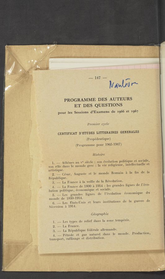 Page text (OCR generated): r: ‘
a
..._ _
.~
===~147====
”4413'“
PROGRAMME DES AUTEURS
ET DES QUESTIONS
pour les Sessions d’Examens de 1966 et 1967
Premier cycle
CERTIFICAT D’ETUDES LITTERAIRES GENERALES
(Propédeutique)
(Programme pour 1965-1967)
Histoire ‘
1. —— Athcnes au Ve Siecle : son evolution politique et sociale,-
son role dans le monde grec : la Vie religieuse, intellectuelle‘ et
artistique. ‘
2. —— César, Auguste et le monde Romain 51 la ﬁn de la
Piépublique.~
3. —- La France 51 la veille de la Revolution.
\ 4. # La France de 180-0 :21 1914 : les grandes lignes de l’évo-
lution politique, économique et sociale.
5. ~— Les grandes lignes de l’évolution c’conomique du
monde de 1850-1914.
6. ———— Les Etats-Unis et leurs institutions de la guerre de
.jécession 51 1914.
Ge’ographie
1. —- Les types (10 relief dans la zone tempérée.
2. —— 1.a France.
3. ——-— La République fédérale ailemande. ,
4. ——- Petrole et gaz naturel dans le monde. Production,
transport, rafﬁnage et distribution.