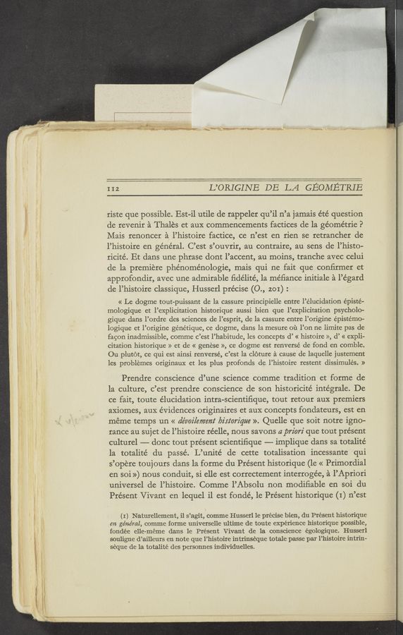 Page text (OCR generated): ’ —"--—-__.
I
r- _ _, ., “7‘
y. W. -ﬁ-W r-‘Ww‘ ""‘"”“' ‘“‘“"‘ ‘ , ,
—u..(”
W“ ;
112 L’ORIGINE DE LA GEOMETRIE
riste que possible. Est-i1 utile de rappeler qu’il n’a jamais été question
de revenir a Thalés et aux commencements factices de la géométrie P
Mais renoncer a l’histoire factice, ce n’est en rien se retrancher de
l’histoire en général. C’est s’ouvrir, au contraire, au sens de l’histo-
ricité. Et dans une phrase dont l’accent, au moins, tranche avec celui
de la premiére phénoménologie, mais qui ne fait que confirmer et
approfondir, avec une admirable ﬁde’lité, la méﬁance initiale a l’égard
de l’histoire classique, Husserl precise (0., 201) :
« Le dogme tout-puissant de la cassure principielle entre l’élucidation episte-
mologique et l’explicitation historique aussi bien que l’explicitation psycholo-
gique dans l’ordre des sciences de l’esprit, de la cassure entre l’origine epistemo-
logique et l’origine génétique, ce dogme, dans la mesure ou l’on ne limite pas de
fagon inadmissible, comme c’est l’habitude, les concepts (1’ « histoire », d’ « expli-
citation historique » et de « genese », ce dogme est renversé de fond en comble.
Ou plutot, ce qui est ainsi renversé, c’est la cloture a cause'de laquelle justement
les problemes originaux et les plus profonds de. l’histoire restent dissimulés. »
Prendre conscience d’une science comme tradition et forme de
la culture, c’est prendre conscience de son historicité intégrale. De
ce fait, toute elucidation intra-scientifique, tout retour aux premiers
axiomes, aux evidences originaires et auX concepts fondateurs, est en
méme temps un « de’voz’lemem‘ biriorz'que ». Quelle que soit notre igno-
rance au sujet de l’histoire réelle, nous savons a priori que tout présent
culturel —— donc tout pre’sent scientiﬁque —-— implique dans sa totalité
1a totalite’ du passé. L’unité de cette totalisation incessante qui
s’opere touj ours dans la forme du Présent historique (1e « Primordial
en soi ») nous conduit, si elle est correctement interrogée, a l’Apriori
universel de l’histoire. Comme l’Absolu non modifiable en soi du
Present Vivant en lequel il est fondé, le Present historique (I) n’est
\
(I) Naturellement, il s’agit, comme Husserl 1e precise bien, du Present historique
en ge’ne’ml, comme forme universelle ultime de toute experience historique possible,
fondée elle-meme dans le Present Vivant de la conscience égologique. Husserl
souligne d’ailleurs en note que l’histoire intrinseque totale passe par l’histoire intrin-
seque de la totalité des personnes individuelles.