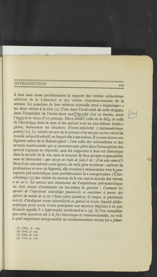 Page text (OCR generated): INTRODUCTION 127
il faut sans cesse problématiser le rapport des Vérite’s subjectives-
relatives de la Lemmy/612‘ et des Vérités objectives-exactes de la
science. Le paradoxe de leur relation mutuelle rend << énz’gmatz'quer »
les deuX vérités a la fois (I). C’est dans l’insécurite’ de cette énigme,
dans l’instabilité de l’entre-deux que’l’é oché doit se tendre, entre
l’o’cpxn et le rake; d’un passage. DeuX ue’rz’z‘e’r, celle de la 8650c et celle
de l’émorﬁun dont le sens et les apriori sont en euX-mémes hétéro-
génes, demeurent en situation d’inter-relativite’ (Aufeinarzderbezo—
gen/762'!) (2). La ve'rite’ << e72 502’» de la science n’en est pas moins vérité—du
monde subjectif—relatif, en lequel elle a ses assises. 11 y a sans doute une
legereté naive de la Boden/orzg/éez'z‘ : c’est celle des rationalistes et des
savants traditionnels qui se meuvent sans géne dans l’atmosphere des
apriori logiques et objectifs, sans les rapporter a leur sol historique
dans le monde de la Vie, sans se soucier de leur propre rerpomabz'lz’té,
sans se demander : Que mix—fa en train de faire? et : d’oz) ce/a view-2'1?
Mais il est une naiveté aussi grave, de style plus moderne : naiveté de
profondeur et non de légereté, elle consiste a redescendre vers 1a per-
ception pré—scientiﬁque sans problématiser la « z‘ramgrersz'orz» ( U ber-
“brain/71g) (5) des Vérités du monde de la Vie vers le monde des vérite’s
« an 502' ». Le retour auX structures de l’expérience pré—scientiﬁque
ne doit cesser d’entretenir en lui-méme la question : Comment [er
apriorz' d6 l’okjectz'w'z‘e’ :cz'em‘zﬁgue pet/12267122275 re comfz'tzzer a‘ partir de:
apriorz' dz; monde de la vie ? Sans cette question, il risque, si pénétrant
soit-il, d’abdiquer toute scientiﬁcite’ en géne’ml et toute dignite’ philo-
sophique pour avoir voulu précipiter une réaction légitime a ce que
Husserl appelle l’ « bypertroplzz'e z'm‘e/lecz‘ua/z'xz‘e » (4). Si l’on considere
que cette question est a} [4 fair historique et transcendantale, on voit
a quel empirisme irresponsable se condamneraient toutes les « pbe'ﬁo-
I
2
) Ibid., p. 134.
) Ibid., p. I34.
) Ibid., p. I42.
) Ibid., p. 136.
(
(
(
(
3
4
M.
m
'
«m..-
w)».
ﬁ