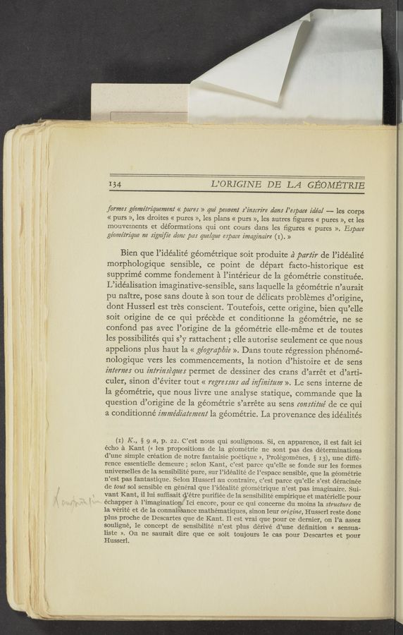Page text (OCR generated): 134 L’ORIGINE DE LA GEOMETRIB
forme: ge’ome’z‘rz'quemem‘ « pure; » qui peuvem‘ .r’z'mcrz‘re dam l’espace idéa/ -—— les corps
« purs », les droites « pures », les plans « purs », les autres ﬁgures « pures », et les
mouvernents et deformations qui ont cours dans les ﬁgures « pures ». Espace
ge’oméz‘rz’que n6 szgm'ﬁe dam pas que/que espace imaginaire (I) . »
Bien que l’idéalité ge’ométrique soit produite a‘ partir de l’ide’alité
morphologique sensible, ce point de départ facto-historique est
supprimé comme fondernent a l’intérieur de la géométrie constituée.
L’idéalisation imaginative-sensible, sans laquelle la géométrie n’aurait
pu naitre, pose sans doute a son tour de délicats problemes d’origine,
dont Husserl est tres conscient. Toutefois, cette origine, bien qu’elle
soit origine de ce qui pr’e’céde et conditionne la ge’ome’trie, ne se
confond pas avec l’origine de la géométrie elle—meme et de toutes
les possibilite’s qui s’y rattachent ; elle autorise seulement ce que nous
appelions plus haut la << géogmp/yz'e ». Dans toute regression phenome-
nologique vers les commencements, la notion d’histoire et de sens
z'm‘eme; ou infrime‘qm: permet de dessiner des crans d’arrét et d’arti—
culer, sinon d’éviter tout << regressm ad inﬂmﬂtm ». Le sens interne de
la ge’ométrie, que nous livre une analyse statique, commande que la
question d’origine de la géométrie s’arréte au sens comz‘z'z‘m' de ce qui
a conditionné imwe’dz'az‘emem‘ la géométrie. La provenance des ide’alités
(I) K ., § 9 a, p. 22. C’est nous qui soulignons. Si, en apparence, il est fait ici
écho a Kant (« les propositions de la géométrie ne sont pas des determinations
d’une simple creation de notre fantaisie poétique », Prolégoménes, § 13), une diffe-
rence essentielle demeure ; selon Kant, e’est parce qu’elle se fonde sur les formes
universelles de la sensibilité pure, sur l’idéalité de l’espace sensible, que la géométrie
n’est pas fantastique. Selon Husserl au contraire, c’est parce qu’elle s’est déracinée
de tout sol sensible en general que l’idéalité géométrique n’est pas imaginaire. Sui-
vant Kant, i1 lui sufﬁsait Q’étre purifiée de la sensibilité empirique et matérielle pour
échapper a l’imaginationi Ici encore, pour ce qui concerne du moins 1a structure de
la vérité et de la connaisbance mathématiques, sinon leur origine, Husserl reste donc
plus proche de Descartes que de Kant. Il est vrai que pour ce dernier, on l’a assez
souligné, le concept de sensibilité n’est plus dérivé d’une deﬁnition « sensua-
liste ». On ne saurait dire que ce soit toujours le cas pour Descartes et pour
Husserl.
