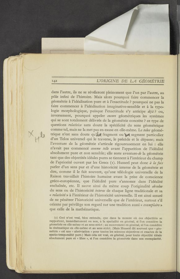 Page text (OCR generated): ~w ’jvlf-v-ﬁg‘rw‘
142 L’ORIGINE DE LA GEOMETRIE
dans l’autre, ils ne se révéleront pleinement que l’un par l’autre, au
pole inﬁni de l’histoire. Mais alors pourquoi faire commencer la
géométrie a l’idéalisation pure et a l’exactitude. 9 pourquoi ne pas la
faire commencer a l’1déalisation imaginative— —sensible et a la typo-
logie morphologique, puisque l’exactitude s’ y anticipe (la/a. 7’ ou,
inversement, pourquoi appeler encore géométriques les systemes
qui se sont totalement delivrés de la ge’ome’trie concrete P ce type de
questions re/az‘z'm're sans doute 1a spéciﬁcité du sens géométrique
comme tel, mais ne 1a met pas en cause en elle— —meme. Le 272/05 géomé-
trique 11 ’est sans doute qu @111 fragment ou M segment particulier
(1’ un Telos un1versel qui le traverse, 1e pre’cede et le dépasse; mais
l’aventure de la géométrie s’articule rigoureusement en lui : elle
n’avait pas commence’ 607777716 z‘e/[e avant l’apparition de l’ide’alite’
absolument pure et non sensible; elle reste aventure—de la géométrie
tant que des objectités ideales pures se tiennent a l’intérieur du champ
de l’apriorité ouvert par les Grecs (I). Husserl peut donc a} [a fair
parler d’un sens pur et d’une historicité interne de la géométrie et
dire, comme 11 1e fait souvent, qu’une te’léologie universelle de la
Raison travaillait l’histoire humaine avant la prise de consc1ence
gréco—européenne, que l’idéalité pure s’annonce dans l’idéalité
enchaine’e, etc. 11 sauve ainsi du meme coup l’originalité (lbw/tie
du sens ou de l’histor1cité z'izz‘eme de chaque ligne traditionale et sa
<< relativiz‘é » a l’intérieur de l’historicité universelle. 11 est ainsi assuré
de ne pénétrer l’historicité universelle que de l’intérieur, surtout s’il
oriente par privilege son regard sur une tradition aussi << exemp/az're »
que celle de la mathématique.
(I) Ceci n’est vrai, bien entendu, que dans la mesure 01‘1 ces objectités se
rapportent, immédiatement on non, a la spatialité en general, 51 l’on conside‘re la
géométrie en elle-meme et au sens strict ; au mouvement en general, si 1’on considere
1a cinématique en elle-meme et au sens strict. (Mais Husserl dit souvent que « geo-
métrie » est une << abréviation » pour toutes les sciences objectives et exactes de la
spatio-temporalité pure.) Mais cela est vrai, en general, pour toute obj ectité idéale
absolument pure et « libre », si l’on considere la géométrie dans son exemplarité.