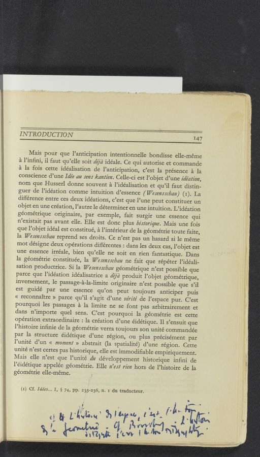 Page text (OCR generated): INTRODUCTION I47
Mais pour que l’anticipation intentionnelle bondisse elle-meme
a l’inﬁni, il faut qu’elle soit 52’6ch idéale. Ce qui autorise et commande
a la fois cette idéalisation de l’anticipation, c’est la presence a la
conscience d’une Ide’e 4% ram zéam‘z'm. Celle-ci est l’objet d’une z'a’e’az‘z'on,
nom que Husserl donne souvent a l’ide’alisation et qu’il faut distin—
guer de l’idéation comme intuition d’essence ( Weremrcbczu) (1). La
difference entre ces deuX idéations, c’est que l’une peut constituer un
objet en une creation, l’autre le determiner en une intuition. L’ide’ation
géométrique originaire, par exemple, fait surgir une essence qui
n’eXistait pas avant elle. Elle est donc plus lyz'rz‘orz'que. Mais une fois
que l’objet ideal est constitué, a l’intérieur de la ge’ométrie toute faite,
1a Weremrcbau reprend ses droits. Ce n’est pas un hasard si 1e meme
mot designe deuX ope’rations différentes : dans les deuX cas, l’objet est
une essence irréale, bien qu’elle ne soit en rien fantastique. Dans
la ge’ome’trie constitue’e, la Wesemsc/mu ne fait que répe’ter l’idéali-
sation productrice. Si la [Varmint/ma géome’trique n’est possible que
parce que l’idéation idéalisatrice a dﬂa‘ produit l’objet géome’trique,
inversement, 1e passage—a-la-limite originaire n’est possible que s’il
est guide par une essence qu’on peut toujours anticiper puis
<< reconnaitre » parce qu’il s’agit d’une ve'rz'z‘é de l’espace pur. C’est
pourquoi les passages a la limite ne se font pas arbitrairement et
dans n’importe quel sens. C’est pourquoi la géométrie est cette
ope’ration extraordinaire : la cre’ation d’une éidétique. Il s’ensuit que
l’histoire infinie de la géométrie verra toujours son unite commandée
par la structure éidétique d’une re’gion, ou plus précise’ment par
l’unité d’un << 7720772672! » abstrait (la spatialité) d’une region. Cette
unité n’est certes pas historique, elle est immodiﬁable empiriquement.
Mais elle n’est que l’unite’ dz; de’veloppement historique infini de
l’e’ide’tique appele’e ge’ométrie. Elle Iz’erz‘ rim hors de l’histoire de la
ge’ométrie elle-meme.
(1) Cf. Ide’es... I, § 74, pp. 235-236, 11. I du traducteur.
:21 if LN” 3325f? (:33; M1733;
‘ “i i ' '5 . 3 ’MW _ i x ..
$51; ﬂap-“t Iii“, [£415 “math