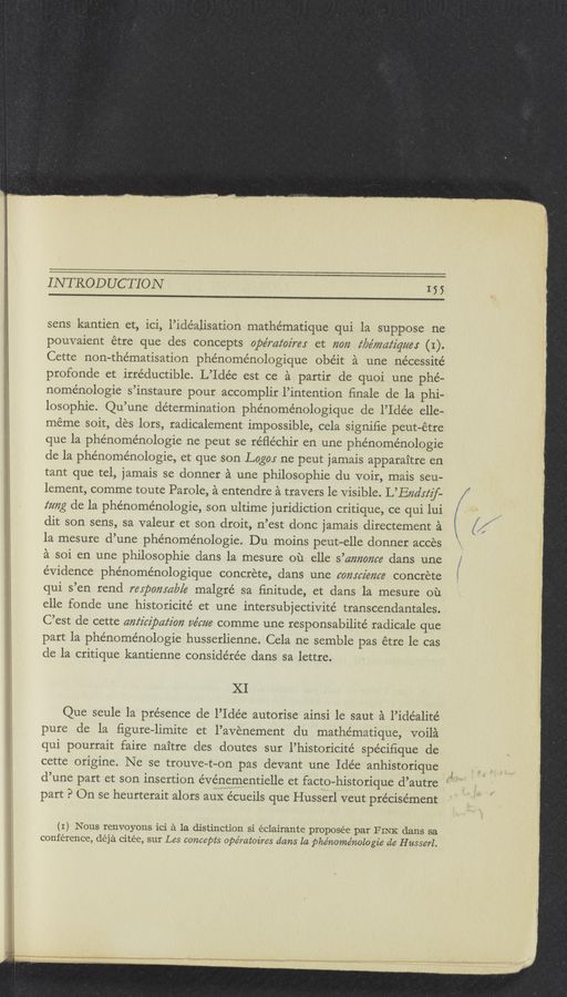 Page text (OCR generated): INTRODUCTION 155
sens kantien et, ici, l’idéalisation mathe’matique qui la suppose ne
pouvaient étre que des concepts ope’mz‘oz'rer et 71072 c‘bc’mczz‘z'gc/c: (I).
Cette non-thématisation phe’noménologique obéit a une nécessité
profonde et irréductible. L’Idée est ce a partir de quoi une phé—
noménologie s’instaure pour accomplir l’intention ﬁnale de la phi—
losophie. Qu’une determination phénoménologique de l’Ide’e elle—
méme soit, des lors, radicalement impossible, cela signiﬁe peut—étre
que la phénoménologie ne peut se réﬂéchir en une phénoménologie
de la phénoménologie, et que son Logo; ne peut jamais apparaitre en
tant que tel, jamais se donner a une philosophic du voir, mais seu-
lement, comme toute Parole, a entendre a travers le Visible. L’Enclcz‘zf-
ccmg de la phénoménologie, son ultime juridiction critique, ce qui lui
dit son sens, sa valeur et son droit, n’est donc jamais directement a
la mesure d’une phe’noménologie. Du moins peut—elle donner acces
a soi en une philosophie dans la mesure ou elle s’amcaﬂcc dans une
evidence phe’noménologique concrete, dans une conscience concrete
qui s’en rend respomczb/c malgré sa ﬁnitude, et dans la mesure ou
elle fonde une historicité et une intersubjectivite’ transcendantales.
C’est de cette anticipation cc’cccc comme une responsabilite’ radicale que
part la phénoménologie husserlienne. Cela ne semble pas étre 1e cas
cle la critique kantienne conside'rée dans sa lettre.
XI
Que seule la presence de l’Idée autorise ainsi 1e saut a l’idéalité
pure de la ﬁgure—limite et l’avenement du mathématique, voila
qui pourrait faire naitre cles doutes sur l’historicité spéciﬁque de
cette origine. Ne se trouve-t—on pas devant une Idée anhistorique ‘
d’une part et son insertion événementielle et facto-historique d’autre
part P On se heurterait alors aux écueils que Husserl veut précisément
(I) Nous renvoyons ici a la distinction si éclairante proposée par FINK dans sa
conference, déja citée, sur Les concepts opémtoires dcms la phénome’nologie ale H usserl.