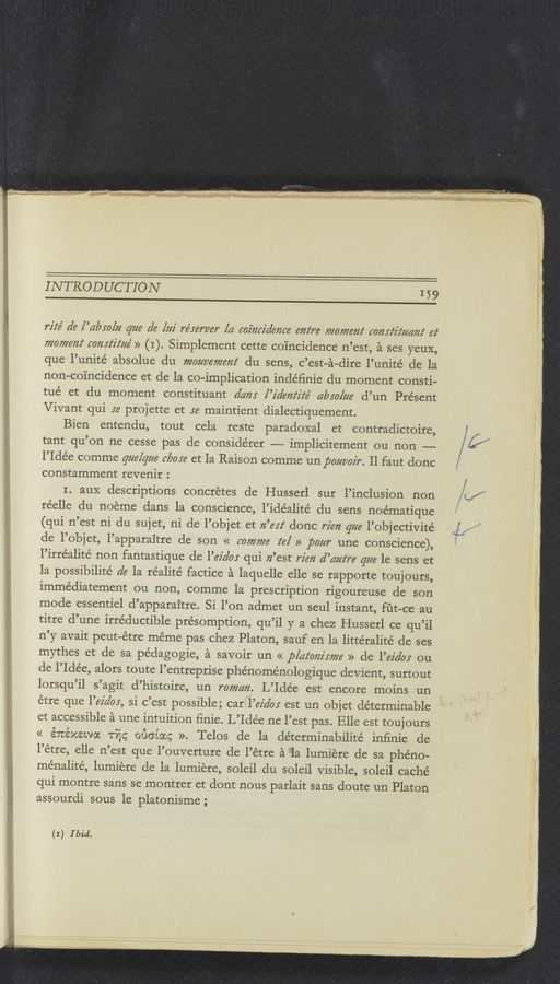 Page text (OCR generated): INTRODUCTION
159
rz'z‘e’ d6 [’dbeZﬂ gm de [m re’mrver [a wimz'deme em‘re momem‘ comfz'z‘zmm‘ ez‘
momem‘ mmﬂz‘m’ » (I). Simplement cette coincidence n’est, a ses yeuX,
que l’unité absolue du momemem‘ du sens, c’est—a—dire l’unité de la
non-coincidence et de la co-implication indéﬁnie du moment consti-
tué et du moment constituant dam l’z'dem‘z'z‘e’ glam/m d’un Present
Vivant qui ye projette et 36 maintient dialectiquement.
Bien entendu, tout cela reste paradoxal et contradictoire,
tant qu’on ne cesse pas de considérer — implicitement ou non ——
l’Idée comme qua/gm More et la Raison comme un pom/002)“. Il faut donc
constamment revenir :
I. auX descriptions concretes de Husserl sur l’inclusion non
réelle du noeme dans la conscience, l’idéalité du sens noématique
(qui n’est ni du sujet, ni de l’objet et ﬂ’eyz‘ donc rim gm l’objectivite’
cle l’objet, l’apparaitre de son << comme z‘e/ » pom une conscience),
l’irréalité non fantastique de l’ez’a’os qui n’est rim d’cmz‘re gm 1e sens et
la possibilite’ de la réalité factice a laquelle elle se rapporte toujours,
immédiatement ou non, comme la prescription rigoureuse de son
mode essentiel d’apparaitre. Si l’on admet un seul instant, fﬁt-ce au
titre d’une irréductible présomption, qu’il y a chez Husserl ce qu’il
n’y avait peut-étre meme pas chez Platon, sauf en la littéralité de ses
mythes et de sa pédagogie, a savoir un « plaiom'xme » de l’ez’do: ou
de l’Ide’e, alors toute l’entreprise phénome’nologique devient, surtout
lorsqu’il s’agit d’histoire, un mmcm. L’Idée est encore moins un
étre que l’ez’doy, si c’est possible; car l’ez‘doy est un objet determinable
et accessible a une intuition finie. L’Idée ne l’est pas. Elle est toujours
<< évtéxewoc Tﬁg 060mg ». Telos de la de’terminabilité inﬁnie de
l’étre, elle n’est que l’ouverture de l’étre a la lumiere de sa phéno-
ménalité, lumiere de la lumiere, soleil du soleil Visible, soleil caché
qui montre sans se montrer et dont nous parlait sans doute un Platon
assourdi sous 1e platonisme;
(I) Ibid.
%\*«N
C\\?
\