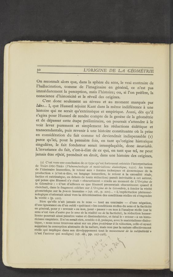Page text (OCR generated): 50 L’ORIGINE DB L21 GEOMETRIE
\.
On reconnait alors que, dans la sphere du sens, le vrai contraire de
l’hallucination, comme de l’imaginaire en general, ce n’est pas
immediatement la perception, mais l’histoire; ou, si l’on préfére, la
conscience d’historicité et le r‘éveil des origines.
C’e’st donc seulement au niveau et au moment marques par
Ide’u... I, que Husserl rejoi’nt Kant clans 1a meme indifference a une
bistoire qui ne serait qu’extrinseque et empirique. Aussi, des qu’il
s’agira pour Husserl de rendre compte de la genese de la géome’trie
et de dépasser cette étape pre’liminaire, on pourrait s’attendre a le
voir lever purement et simplement les reductions éidétique et
transcendantale, puis revenir a une histoire constituante ou la prise
en consideration du fait comme tel deviendrait indispensable (I)
parce qu’ici, pour la premiere fois, en tant qu’origine historique
singuliere, 1e fait fondateur serait irremplagable, donc inmm'czb/e.
L’invariance du fait, c’est-a—dire de ce qui, en tant que tel, ne peut
jamais ‘étre re’péz‘é, prendrait en droit, dans une histoire des origines,
(I) C’est vers une conclusion de ce type qu’est fortement orientée l’interprétation
de TRAN-DﬁC-THAO (Phénome’nolog’ie 6t matéﬁalisme dialectiqne, 1951). Au terme
de l’itinéraire husserlien, 1e retour auX << formes techniques et économz’qnes de la
production » (c’est-a—dire, en langage husserlien, 1e retour a la causalité reale,
factice et extrinséque, en dehors de toute reduction) parait inevitable a cet auteur,
qui pense que Husserl s’y était « obscur‘ément » résolu au moment de L’Om'gz’ne de
la Géome’tm'e : « C’est d’ailleurs ce que Husserl pressentait obscurément quand i1
cherchait, dans le fragment célébre sur L’Om’gine de la Ge’ome’tm’e, a fo'nder 1a Verité
géométrique sur la prams humaine » (op. cit, p. 220)... « L’explieitation phenome-
nologique s’orientait ainsi vers 1a determination des conditions réelles ou s’engendre
1a verité » (p. 221).
Bien qu’elle n’ait jamais eu 1e sens —— tout au contraire —— d’une negation,
d’une ignorance ou d’un oubli « quittant » les conditions réelles du sens et la facticité
en general, pour y « revenir » ou non, pour « passer » ou non a l’analyse réelle (car 1e
sens n’est Men d’antre gne 1e sens de la réalité ou de la facticité), 1a reduction husser—
lienne pourrait ainsi paraitre vaine et dissimulatrice, et fatal 1e « retour » a un histo-
ricism‘e empiriste. Il n’en serait rien, semble-t-il, puisque, avec le matérialisme dialec-
tique, « nous nOus trouvons ainsi sur un plan postérienr d In reduction, celle-ci ayant
supprimé 1a conception abstraite de la nature, mais non pas 1a nature effectivement
réelle qui implique dans son développement tout le monvement de la snby’ectz’vité »
(c’est l’auteur qui souligne) (op. cit, pp. 227-228). ,
