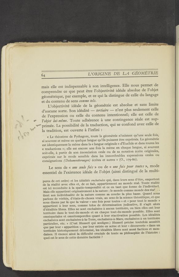 Page text (OCR generated): 17»): 53:39,.
'2?“-
.\ . We)?
64 L’ORIGINE DE LA GEOMETRIE
mais elle est indispensable a son intelligence. Elle nous permet de
comprendre ce que peut étre l’objectivité idéale absolue de l’objet
géornétrique, par exemple, et ce qui la distingue de celle du langage
et du contenu de sens comma z‘els.
L’objectivité idéale de la géométrie est absolue et sans limite
d’aucune sorte. Son idéalité ——-— z‘erz‘z'az're -——— n’est plus seulement celle
de l’expression ou celle du contenu intentionnel; elle est celle de
l’olajel‘ [mi—77757728. Toute adherence a une contingence réale est sup—
primée. La possibilite’ de la traduction, qui se confond avec celle de
la tradition, est ouverte a l’infini :
« Le theoreme de Pythagore, toute 1a géométrie n’existent qu’une seule fois,
si souvent et meme en quelque langue qu’ils puissent étre exprimés. La géométrie
est identiquement la meme dans la « langue originale » d’Euclide et dans toutes les
« traductions »; elle est encore une fois la meme en chaque langue, si souvent
soit-elle, a partir de son énonciation orale ou de sa notation écrite originales,
exprimée sur le mode sensible dans les innombrables expressions orales ou
consignations (Dokumem‘z'emngen) écrites et autres » (0., 179-80).
Le sens de « um: 567/![6 fair » ou de « me foz'r pour toutes », mode
essentiel de l’existence idéale de l’objet (ainsi distingué de la multi-
pures de cet ordre) et les idéalités enchainées qui, dans leurs sens d’etre, emportent
de la réalité avec elles et, de ce fait, appartiennent au monde real. Toute réalité
est ici reconduite a la spatio-temporalité et ce en tant que forme de l’individuel.
Mais elle appartient originairement a la nature ; le monde comme monde des real" . J
tient son individualité de la nature comme sa couche la plus basse. Quand nous
parlons de Vérités, d’états-de-choses vrais, au sens de la science théorétique, et que
nous disons par la que la valeur « une fois pour toutes » et « pour tout le monde »
appartient a leur sens, comme telos de determination judicative, i1 s’agit alors
d’idéalités libres. Elles ne sont enchainées a aucun territoire, ou bien elles ont leur
territoire dans le tout-du—monde et en chaque tout-du-monde possible. Elles sont
omnispatiales et omnitemporelles quant a leur reactivation possible. Les idéalités
enchainées sont enchainées-a-la~Terre, enchainées-a-Mars',*enchainées a un territoire
particulier, etc. » (C’est Husserl qui souligne.) Husserl precise toutefois aussitot
que par leur « apparition », par leur entree en scene et leur « découverte » dans un
territoire historiquement determine, les idéalités libres sont aussi factices et mon-
daines. Il énonce ainsi 1a diﬂiculté cruciale de toute sa philosophic de l’histoire :
quel est le sens de cette demiere facticité ?
. »- --.tz:~m¥"d~\f1ia~yxxf 4w . 13M:_;u§-,_-1?x - "“*‘~”;‘_’.,1.mﬂ"r"7"Mg'h‘ r‘ 7 ,. 4n .... .. . r» .21 ,_ ‘ _ , . , -~. M.“ ‘___ _