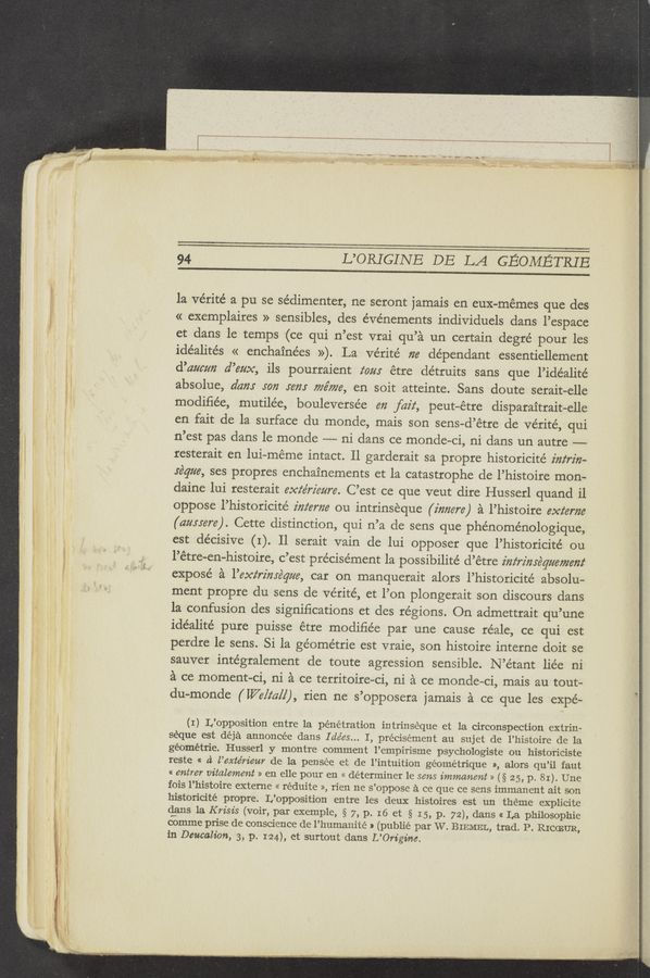Page text (OCR generated): m—‘vv—~ w- w»~"‘v
:0... w HIV-v" a. ‘ ' ' }- WK“ "3" w -q~_ ‘ ~',,‘
94 L’ORIGINE DE LA GEOMETRIE
la vérité a pu se sédimenter, ne seront jamais en eux-mémes que des
« exemplaires » sensibles, des e’vénements individuals dans l’espace
et dans le temps ~(ce qui n’est vrai qu’a un certain degré pour les
‘ idéalités « enchainées »). La Vérité 726 dependant essentiellement
; d’azmm d’622x, ils pourraient tom étre détruits sans que l’idéalite’
i! absolue, dam I072 56’}?! 77267726, en soit atteinte. Sans doute serait-elle
’ modiﬁée, mutilée, bouleverse’e 672 faiz‘, peutﬁétre disparaitrait—elle
i en fait de la surface du monde, mais son sens-d’étre de Vérité, qui
3 . n’est pas dans le monde —-— ni dans ce monde-ci, ni dans un autre —--
i V - resterait en lui—méme intact. Il garderait sa propre historicité 2'722‘rz'72-
1! * .réqm, ses propres enchainements et la catastrophe de l’histoire mon—
daine Iui resterait 6667672562276. C’est ce que veut dire Husserl quand i1
oppose l’historicité 272767726 ou intrinseque (i72726r6) a l’histoire 6xz‘6r726
i (ammre). Cette distinction, qui n’a de sens que phénoménologique,
; , .‘ est de’cisive (I). II serait vain de lui opposer que l’historicité ou
: i ' ' p l’étre-en—histoire, c’est précisément la possibilité d’étre 2'722‘72'72r6q2267726727
' expose a 1’6xz‘r2'72yéq626, car on manquerait alors l’historicité absolu-
ment propre du sens de Vérité, et l’on plongerait son discours dans
la confusion des signiﬁcations et des regions. On admettrait qu’une
idéalite’ pure puisse étre modiﬁée par une cause réale, ce qui est
perdre 1e sens. Si la ge’ome’trie est vraie, son histoire interne doit se
sauver inte’gralement de toute agression sensible. N’étant liée ni
a ce moment-Ci, ni a ce territoire-ci, ni a ce monde—ci, mais au tout—
du-monde ( [176/2211] ), rien ne s’opposera jamais a ce que les expe—
} (I) L’opposition entre la pénétration intrinséque et la circonspection extrin-
’ seque est déja annoncée dans I 61663... I, précisément au sujet de l’histoire de la
géométrie. Husserl y montre comment l’empirisme psychologiste ou historiciste
reste « d l’exte’rieur de la pensée et de l’intuition géométrique », alors qu’il taut
« 67215767 vitalement » en elle pour en « determiner 1e sens immanent » (§ 25, p. 81). Une
; fois l’histoire externe « réduite », rien ne s’oppose a ce que ce sens immanent ait son
l historicité propre. L’opposition entre les deux histoires est un theme explicite
" ' ‘ dans la Krisis (voir, par exemple, § 7, p. I6 et § I 5, p. 72), (13.115 « La philosophie
comme prise de conscience de l’humanité a (publié par W. BIEMEL, trad. P. RICCEUR,
in Deucalion, 3, p. 124), et surtout dans L’On’gim.