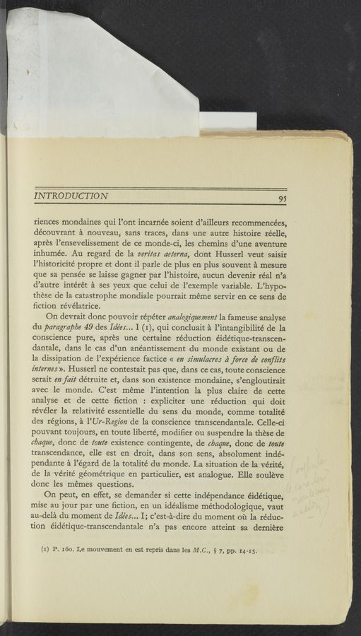 Page text (OCR generated): i x V “- ” .- -‘I~Tt;*1f:§~,;§.i;: XFIQ’SFE‘ ’
‘mmmhgngsmamggﬁ r f:
INTRODUCTION 9;
riences mondaines qui l’ont incarnée soient d’ailleurs recommencées,
découvrant a nouveau, sans traces, dans une autre histoire réelle,
apres l’ensevelissement de ce monde-ci, les chemins d’une aventure
inhumée. Au regard de la verifa: aetermz, do'nt Husserl veut saisir
l’historicité propre et dont i1 parle de plus en plus souvent a mesure
que sa pensée se laisse gagner par l’histoire, aucun devenir réal n’a
d’autre intérét a ses yeuX que celui de l’exemple variable. L’hypo-
these de la catastrophe mondiale pourrait méme servir en ce sens de
ﬁction re’vélatrice.
On devrait donc pouvoir répéter analogiqmamem‘ la fameuse analyse
du paragrapbe 49 des Idéer... I (I), qui concluait a l’intangibilité de la
conscience pure, apres une certaine re’duction e’idétique-transcen—
dantale, dans le cas d’un anéantissement du monde existant ou de
la dissipation de l’expe’rience factice « m rival/acres 4% force de emf/it:
z'm‘emer ». Husserl ne contestait pas que, dans ce cas, toute conscience
serait mfaz'z‘ détruite et, dans son existence mondaine, s’engloutirait
avec le monde. C’est méme l’intention la plus claire de cette
analyse et de cette ﬁction : expliciter une réduction qui doit
re’ve’ler la relativité essentielle du sens du monde, comme totalité
des regions, a l’Ur—Regz'on de la conscience transcendantale. Celle—ci
pouvant touj ours, en toute liberte’, modiﬁer ou suspendre la these de
c/Jaque, donc de toute existence contingente, de clmqm, donc de toute
transcendance, elle est en droit, dans son sens, absolument indé-
pendante a l’égard de la totalité du monde. La situation de la Vérité,
de la Vérité geometrique en particulier, est analogue. Elle souleve
donc les memes questions.
On peut, en effet, se demander si cette inde’pendance éidétique,
mise au jour par une ﬁction, en un ide’alisme méthodologique, vaut
au-dela du moment de Idées... I; c’est-a—dire du moment ou la reduc-
tion éide’tique-transcendantale n’a pas encore atteint sa derniére
(I) P. 160. Le mouvement en est repris dans les M.C., § 7, pp. I4-15.