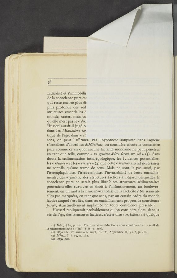 Page text (OCR generated): "A‘M‘a—m ”r-
96
radicalite’ et s’immobilis
de la conscience pure est
qui reste encore plus éie
plus profonde des réd'
structures essentielles d
monde, certes, mais co
qu’elle n’est pas le « den
Husserl aurait-il juge’ cc
dans \ les Médz'z‘az‘z'om car
tique de l’ego, dans « [’2
sens, on peut l’afﬁrmer. Par l’hypotnese $011p51ste aans iaqueue
s’installent d’abord les Médz'z‘az‘iom, on considere encore la conscience
pure comme ce en quoi aucune facticite’ mondaine ne peut pénétrer
en tant que telle, comme « zm guiéme d’éz‘re ferme’ mr 502' » (5). Sans
doute la sedimentation intra-e’gologique, les evidences potentielles,
les « re’sz'dm » et les « renvoz'r » (4) que cette « birtoz're » rend nécessaires
ne sont-ils qu’une trame de sens. Mais ne sont—ils pas aussi, par
l’irremplagabilité, l’irréversibilite’, l’invariabilité de leurs enchaine-
ments, des << fait: », des structures factices a l’égard desquelles la
conscience pure ne serait plus libre? ces structures sédimentaires
pourraient-elles survivre en droit a l’anéantissement, au boulever-
sement, en un mot a la « variation » totale de la facticité P Ne seraient—
elles pas marquees, en tant que sens, par un certain ordre du monde
factice auquel s’est liée, dans ses enchainements propres, la conscience
pame’e, structurellement implique’e en toute conscience présente?
Husserl répliquerait probablement qu’on considere alors, dans la
Vie de l’ego, des structures factices, c’est—a-dire « ant/7522726195» a quelque
(I) I bid., § 81, p. 274. Ces premieres reductions nous conduisent au « seuil de
la phénoménologie » (ibid., § 88, p. 303).
(2) Déja cité. Cf. aussi a ce sujet, L.F.T., Appendice II, § 2 b, p. 410.
(3) Ide’es... I, § 49, p. 163.
(4) Déja cité.