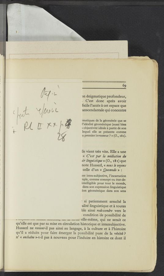 Page text (OCR generated): 69
a"! 3
if 5’" )n énigmatique profondeur,
\ C’est donc apres avoir
a, , 3‘ ﬁcile l’acces a cet espace que
: 5 " J « g g, g; 'anscendantale qui concentre
Ematiques de la geometric que se
l’idéalité géornétrique (aussi him
1 objectivité idéale a partir de son
‘5 a lequel elle se présente comme
:2 {xi u premier inventeur P » (0., 181).
Wyiv
f _
.’
i
v,-
lle vient tres Vite. Elle a une
« C ’le par la me’diation dtl
zz'r Iiﬂgztz'xz‘z'que » (0., I 8 I) que
note Husserl, « 720m [e 220310125
celle d’un « Quomoa’o » :
ant intra-subjective, l’incarnation
nple, comme concept ou état-de-
intelligible pour tout le monde,
dans son expression linguistique
:ion géométrique dans son sens
' si patiemment arraché la
ialité linguistique et a toutes
ble ainsi redercena’re vers le
: condition ‘de possibilite’ de
_ “q“--.m, m-..“ “WWW, m. H. mm elle—méme, qui ne serait ce
qu’elle est que par sa mise en circulation historique et intersubjective.
Husserl ne review-ll pas ainsi au langage, a la culture et a l’histoire
qu’il a réduits pour faire émerger la possibilite’ pure de la vérité?
n’ << (am/Twine »-t-il pas a nouveau pour l’induire en histoire ce dont il