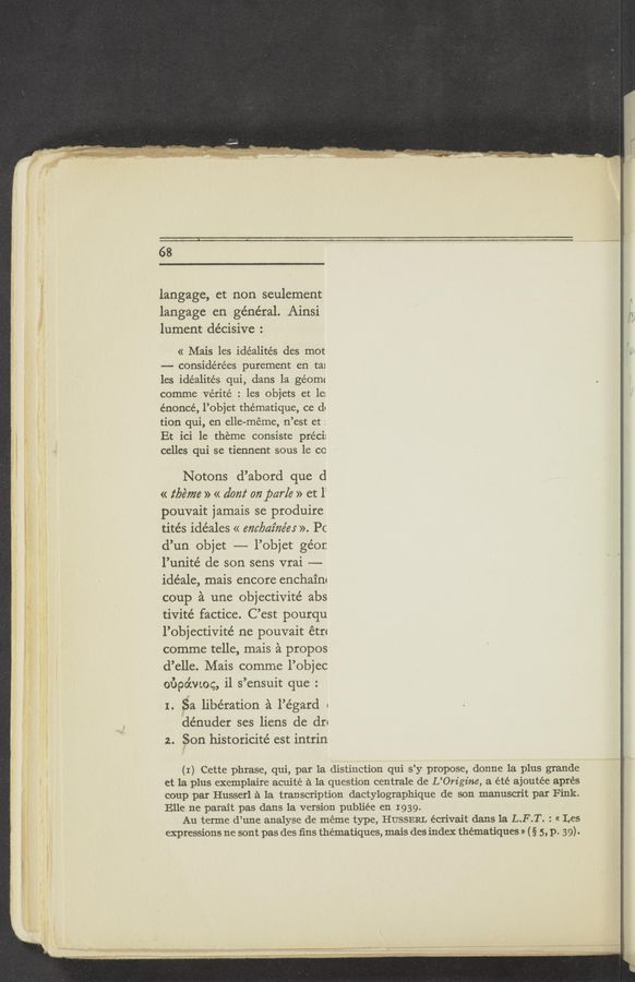 Page text (OCR generated): 68
langage, et non seulement
langage en general. Ainsi
lument decisive :
« Mais les idéalités des mot
—- considérées purement en ta1
les idéalités qui, dans la géomc
comme vérité : les objets et le:
énoncé, l’objet thématique, ce d«
tion qui, en elle-méme, n’est et :
Et ici 1e theme consiste préci:
celles qui se tiennent sous 1e co
Notons d’abord que d
« tbéme » « dom‘ 072 parle » et 1:
pouvait jamais se produire
tités idéales « enc/yaz‘néer ». Pc
d’un objet —- l’objet géor.
l’um'té de son sens vrai —
idéale, mais encore enchain‘
coup a une objectivité abs
tivité factice. C’est pourqu
l’objectivité ne pouvait étﬂ
comme telle, mais a propos
d’elle. Mais comme l’objec
oﬁpo’cwog, i1 s’ensuit que :
1. Sa liberation a l’égard «
dénuder ses liens de dr«
2. Son historicité est intrin
(I) Cette phrase, qui, par la distinction qui s’y propose, donne la plus grande
et la plus exemplaire acuité a la question centrale de L’Om’gine, a été ajoutée aprés
coup par Husserl a la transcription dactylographique de son manuscrit par Fink.
Elle ne parait pas dans la version publiée en 1939.
Au terme d’une analyse de méme type, HUSSERL écrivait dans la L.F.T. : « Les
expressions ne sont pas des ﬁns thématiques, mais des index thématiques » (§ 5, p. 39).