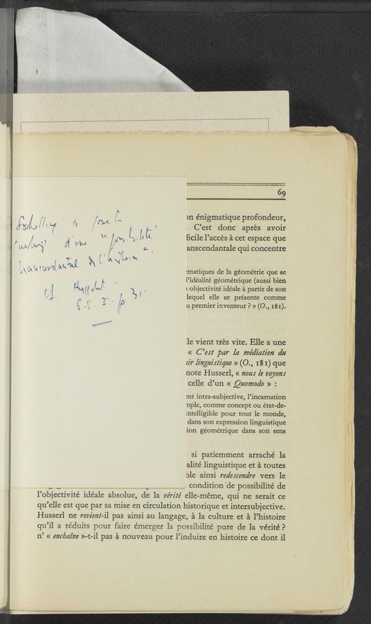 Page text (OCR generated): 69
o .1. i 1. )n énigmatique profondeur,
35/ e // ' "f '5“ ' i , j s K . C’est donc apres avoir
' , h "‘ / n. Z l4 I: ﬁcile l’accés a cet espace que
‘ 9K [“31 7% M“ / a ‘ 'anscendantale qui concentre
"I" ‘ “J Ematiques de la géométrie que se
, / {L . l’idéalité géométrique (aussi bien
[‘ f K4 ll VJ » 7\ . 1 objectivité idéale a partir de son
~ " “ .15 y I ' lequel elle se présente comme
C ' 1" k u premier inventeur P » (0., 181).
lle vient trés Vite. Elle a une
« C ’esz‘ par la me’a’iaz‘z'on du
zz'r linguirz‘z'que » (0., I8 I) que
note Husserl, « 720m [6 120072:
celle d’un « Qua/”ado » :
:nt intra-subjective, l’incarnation
nple, comme concept ou état—de-
intelligible pour tout le monde,
dans son expression linguistique
ion géométrique dans son sens
' si patiemment arraché la
alité linguistique et a toutes
ble ainsi redexcendre vers le
condition de possibilité de
l’objectivité ide’ale absolue, de la vérz'te’ elle—méme, qui ne serait ce
qu ’elle est que par sa mise en circulation historique et intersubjective.
Husserl ne review-ii pas ainsi au langage, a la culture et a l’histoire
qu’il a réduits pour faire e'merger la possibilité pure de la vérité?
n’ « embaz’he »-t—il pas a nouveau pour l’induire en histoire ce dont il
., Mm,