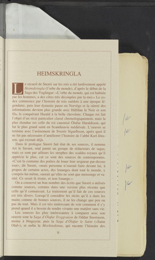 Page text (OCR generated): HEIMS KRINGLA
e recueil de Snorri sur les rois a été tardivement appele’
Heimskringla (l’orbe du monde), d’apres le debut de la
Saga des Ynglingar: «L’orbe du monde, qui est habite’e
par les hommes, a des Cotes tres decoupees par la mer.» Le co-
dex commence par l’histoire de rois sue’dois a une époque le—
gendaire, puis leur dynastie passe en Norvege et la sﬁreté des
informations devient plus grande avec Halfdan le Noir et son
fils, le conquerant Harald a la belle chevelure. Chaque roi fait
l’objet d’un recit particulier classe chronologiquement, mais la
plus étendue est celle du roi canonise’ Olafur Haraldsson, qui
fut le plus grand saint en Scandinavie médiévale. L’oeuvre se
termine avec l’avenement de Sverrir Sigurosson, apres quoi il
ne fut pas necessaire d’améliorer l’histoire de l’abbé Karl Jons-
son, qui existait déja.
Dans le prologue Snorri fait état de ses sources, il nomme
Ari 1e Savant, seul parmi un groupe de rédacteurs de sagas,
mais ce sont par ailleurs les strophes des scaldes royaux qu’il
apprécie le plus, car ce sont des sources de contemporains.
«C’est la coutume des poetes de louer leur seigneur par—dessus
tout», dit Snorri, «mais personne n’oserait faire devant lui, a
propos de certains actes, des louanges dont tout le monde, y
compris lui—méme, saurait qu’elles ne sont que mensonge et va—
nite’. Ce serait la ironie, et non louange.»
On a conserve un bon nombre des e’crits que Snorri a utilises
comme sources, certains dans une version plus récente que
celle qu’il connaissait. Le traitement qu’il fait de ces sources
est tres divers. Lorsqu’il considere les récits qu’il a dans les
mains comme de bonnes sources, i1 ne les change que peu ou
pas du tout. Mais il est tres intéressant de voir comment il s’y
prend quand il a besoin de rendre vivante une matiere sans vie.
Les sources les plus intéressantes a comparer avec son
oeuvre sont la Saga d’élafur Tryggvason de Oddur Snorrason,
moine a Pingeyrar, puis la Saga d’élafur 16 Saint («Saint
Olaf»), et enfin la Markinskinna, qui raconte l’histoire des
9
"m mm»
‘ ‘2.
.,
w.
W”,