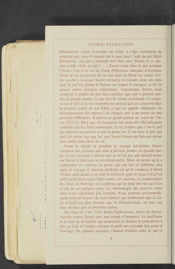 Page text (OCR generated): “Mn-Wm“ 3.,
"a" ""m¢~.N-1W ' ‘
a h 7...“. ~_-._ul‘m"- d.)
ﬁlth—AH A
SNORRI STURLUSON
Hakonarson venait d’accéder au trone, a l’age seulement de
quatorze ans, mais i1 régnait sur le pays avec l’aide du jarl Skulil
Baroarson. «Le jarl s’entendit tres bien avec Snorri et ce der—
nier rendit visite au jarl (. . .) Snorri resta Chez le jarl pendant
l’hiver.» Lui et le roi lui firent différentes marques d’honneur,
firent de lui un proche de la cour puis en firent un vassal (len-
dur n'zabur). Lorsque Snorri retourna en Islande deux ans plus
tard, 1e jarl lui donna le bateau sur lequel il voyagea, et lui fit
quinze autres presents importants. Auparavant, Snorri avait
compose’ka propos du jarl deuX poemes qui sont a present per-
dus en grande partie, et, une fois de retour en Islande, il compo—
sa sur le jarl et le roi ensemble un poeme qui est conserve dans
la derniere partie de son Edda, et qui est appelé «Hattatal» (le
dénombrement des metres) car chaque vers a un metre ou une
prosodie différente. Il aeheva ce grand poeme au cours de l’hi-
ver 1222—23. Bien que ces honneurs lui aient été officiellement
conferes par les deux souverains, il est e’vident que C’est le jarl
qui de’tenait 1e pouvoir et non le jeune roi. C’est avec le jarl, qui
était du meme age que lui, que Snorri forgea un lien qui devait
leur coﬁter tous deux la vie.
Avant le depart et pendant le voyage lui-méme, Snorri
composa des poemes qui sont a present perdus en grande par-
tie, et on s’accorde a penser que ce ne fut pas une grande perte,
car Snorri n’était pas un excellent poete. Mais on pense qu’il a
commence ses oeuvres en prose, qui ont fait sa Celebrite’, peu
apres le voyage. L’opinion générale est qu’il composa d’abord
I’Edda, puis ajouta a sa suite le Hdttaial, puis la Saga d’Egill et
enfin la Heimskringla. Dans toutes ces oeuvres, la connaissanee
des lieux en Norvege est si pre’cise qu’on peut étre sﬁr qu’il les
a vus de ses propres yeux. La Chronologie des oeuvres entre
elles n’est eependant pas certaine. Nous pensons personnelle—
ment pouvoir trouver de forts indices qui établissent que [a Sa-
ga d’Egill est plus recente que la Heimskringla, en tous cas
plus récente que sa premiere partie.
Au cours de l’e’té 1236, Sturla Sighvatsson, neveu de Snorri,
marcha contre Snorri avec une troupe d’hommes. Le pacifisme
et le sens de la famille qui animaient ce dernier 1e pousserent a
fuir au Sud, et l’année suivante il partit une seconde fois pour la
Norvege. De grandes tensions s’étaient réve’lées entre le jarl et
6
rings