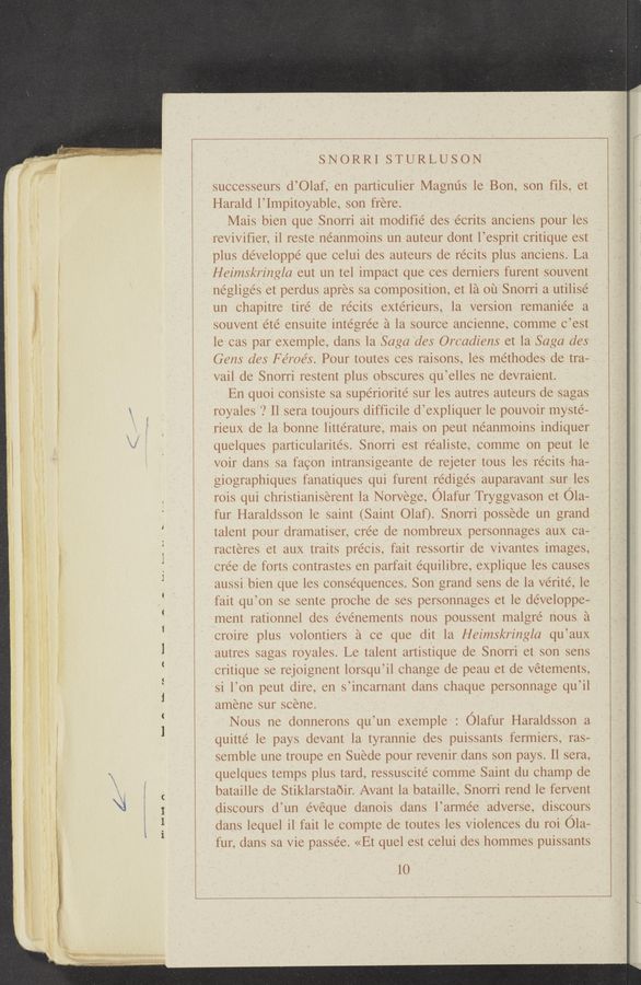 Page text (OCR generated): ~ My...“ o—««--m-—.~
5-d— rn
A
H'HH n
SNORRI STURLUSON
successeurs d’Olaf, en particulier Magnus le Bon, son fils, et
Harald l’Impitoyable, son frere.
Mais bien que Snorri ait modifié des écrits anciens pour les
revivifier, il reste néanmoins un auteur dont l’esprit critique est
plus développé que celui des auteurs de récits plus anciens. La
Heimskringla eut un tel impact que ces derniers furent souvent
négligés et perdus apres sa composition, et la ou Snorri a utilise
un chapitre tire de récits extérieurs, la version remaniee a
souvent été ensuite inte’grée a la source ancienne, comme c’est
le cas par exemple, dans la Saga des Orcadiens et la Saga des
Gens des F éroés. Pour toutes ces raisons, les méthodes de tra-
vail de Snorri restent plus obscures qu’elles ne devraient.
En quoi consiste sa supériorite’ sur les autres auteurs de sagas
royales ? Il sera toujours difficile d’expliquer le pouvoir myste-
rieux de la bonne littérature, mais on peut néanmoins indiquer
quelques particularite’s. Snorri est realiste, comme on peut le
voir dans sa facon intransigeante de rejeter tous les récits 'ha-
giographiques fanatiques qui furent rédige’s auparavant sur les
rois qui christianiserent la Norvege, Olafur Tryggvason et Ola-
fur Haraldsson le saint (Saint Olaﬂ. Snorri possede un grand
talent pour dramatiser, crée de nombreux personnages aux ca-
racteres et aux traits pre’cis, fait ressortir de vivantes images,
cre’e de forts contrastes en parfait equilibre, explique les causes
aussi bien que les consequences. Son grand sens de la vérité, le
fait qu’on se sente proche de ses personnages et le développe—
ment rationnel des éve’nements nous poussent malgre’ nous a
croire plus volontiers a ce que dit la Heimskringla qu’aux
autres sagas royales. Le talent artistique de Snorri et son sens
critique se rejoignent lorsqu’il change de peau et de vétements,
si l’on peut dire, en s’incarnant dans chaque personnage qu’il
amene sur scene.
Nous ne donnerons qu’un exemple : Clafur Haraldsson a
quitte’ le pays devant la tyrannie des puissants fermiers, ras-
semble une troupe en Suede pour revenir dans son pays. 11 sera,
quelques temps plus tard, ressuscité comme Saint du champ de
bataille de Stiklarstaoir. Avant la bataille, Snorri rend le fervent
discours d’un évéque danois dans l’armée adverse, discours
dans lequel il fait le compte de toutes les violences du roi ()la-
fur, dans sa vie passe’e. «Et quel est celui des hommes puissants
lO