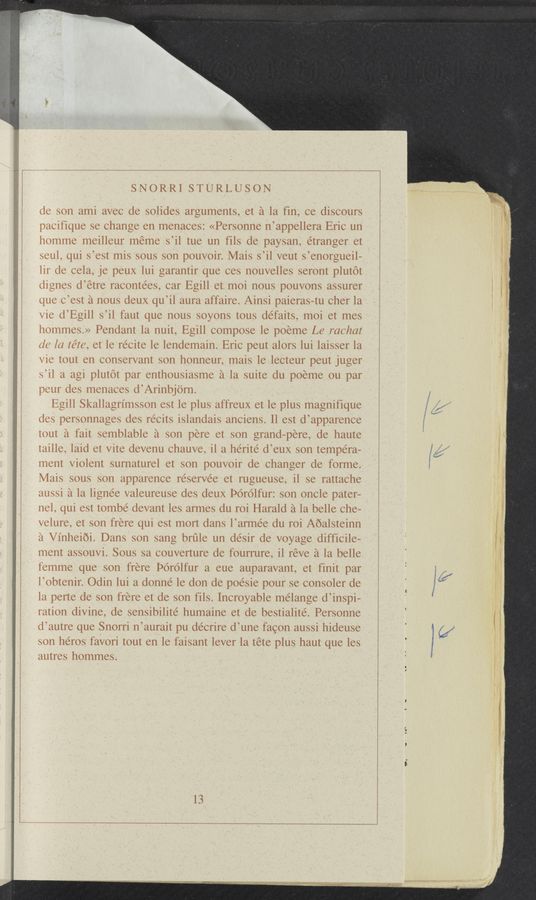 Page text (OCR generated): §M§15ffmﬁiiwy 1.: "11”“ ; “win.“
1. l M1111 J.” A owwﬂea . l M; “V
wm1 1
.x "
r’i '1
3.31:;
is 71,
1-35 1:
,1.
la
«'1 ,1
5%
a -,
y :1
3!“:
'1%
7941’
?‘ ‘
’!
g:
3.437
*3!
m;
a
1
SNORRI STURLUSON
de son ami avec de solides arguments, et a la fin, ce discours
pacifique se change en menaces: «Personne n’appellera Erie un
homme meilleur meme s’il tue un fils de paysan, étranger et
seul, qui s’est mis sous son pouvoir. Mais s’il veut s’enorgueil—
lir de cela, je peux lui garantir que ces nouvelles seront plutot
dignes d’étre racontees, car Egill et moi nous pouvons assurer
que C’est a nous deux qu’il aura affaire. Ainsi paieras-tu Cher la
vie d’Egill s’il faut que nous soyons tous defaits, moi et mes
hommes.» Pendant la nuit, Egill compose le poeme Le rachat
616 la téte, et le recite le lendemain. Eric peut alors lui laisser la
vie tout en conservant son honneur, mais le leeteur peut juger
s’il a agi plutot par enthousiasme a la suite du poeme ou par
peur des menaces d’Arinbjom.
Egill Skallagrimsson est le plus affreux et le plus magnifique
des personnages des réeits islandais aneiens. Il est d’apparenee
tout a fait semblable a son pere et son grand-pere, de haute
taille, laid et Vite devenu chauve, il a hérité d’eux son tempera-
ment Violent surnaturel et son pouvoir de Changer de forme.
Mais sous son apparenee réserve’e et rugueuse, i1 se rattaehe
aussi a la lignee valeureuse des deux Porolfur: son oncle pater-
nel, qui est tombe devant les armes du roi Harald a la belle che—
velure, et son frere qui est mort dans l’armée du roi Aoalsteinn
a Vinheioi. Dans son sang brﬁle un desir de voyage difficile-
ment assouvi. Sous sa eouverture de fourrure, il réve a la belle
femme que son frere Porolfur a eue auparavant, et finit par
l’obtenir. Odin lui a donne’ le don de poésie pour se consoler de
la perte de son frere et de son fils. Incroyable mélange d’inspi—
ration divine, de sensibilité humaine et de bestialite’. Personne
d’autre que Snorri n’aurait pu décrire d’une fagon aussi hideuse
son héros favori tout en le faisant lever la téte plus haut que les
autres hommes.
s
s
l
l
--11;-_'~1>;1m,,»4*: “'qrgyazaamWV“ . ' 1,