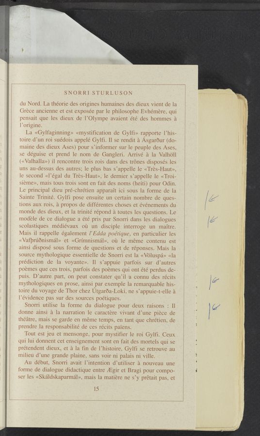 Page text (OCR generated): SNORRI STURLUSON
du Nord. La theorie des origines humaines des dieux Vient de la
Grece ancienne et est exposée par le philosophe EVhemere, qui
pensait que les dieux de l’Olyrnpe avaient eté des hommes a
l’origine.
La «Gylfaginning» «mystification de Gylfi» rapporte l’his-
toire d’un roi sue’dois appele Gylfi. ll se rendit a Asgarour (do—
maine des dieux Ases) pour s’informer sur le peuple des Ases,
se déguise et prend le nom de Gangleri. Arrive a la Valho'll
(«Valhalla») il rencontre trois rois dans des trones disposes les
uns au-dessus des autres; le plus bas s’appelle le «Tres-Haut»,
le second «l’egal du Tres-Haut», le dernier s’appelle le «Troi—
sieme», mais tous trois sont en fait des noms (heiti) pour Odin.
Le principal dieu pre—chretien apparait ici sous la forme de la
Sainte Trinite. Gylfi pose ensuite un certain nombre de ques—
tions aux rois, a propos de differentes choses et e’vénements du
monde des dieux, et la trinite’ répond a toutes les questions. Le
modele de ce dialogue a été pris par Snorri dans les dialogues
scolastiques me’die’vaux ou un disciple interroge un maitre.
Mais il rappelle également l’Edda poétique, en particulier les
«Vafpruonismal» et «Grimnismal», ou le meme contenu est
ainsi dispose’ sous forme de questions et de réponses. Mais la
source mythologique essentielle de Snorri est la «Voluspa» «1a
prediction de la voyante». Il s’appuie parfois sur d’autres
poemes que ces trois, parfois des poemes qui ont ete perdus de-
puis. D’autre part, on peut constater qu’il "a connu des récits
mythologiques en prose, ainsi par exemple la remarquable his-
toire du voyage de Thor chez Utgaroa—Loki, ne s’appuie—t—elle a
l’evidence pas sur des sources poe’tiques.
Snorri utilise la forme du dialogue pour deuX raisons : Il
donne ainsi a la narration le caractere Vivant d’une piece de
theatre, mais se garde en meme temps, en tant que chrétien, de
prendre la responsabilité de ces récits pa'1'ens.
Tout est jeu et mensonge, pour mystifier le roi Gylfi. Ce'ux
qui lui donnent cet enseignement sont en fait des mortels qui se
pretendent dieuX, et a la fin de l’histoire, Gylfi se retrouve au
milieu d’une grande plaine, sans voir ni palais ni Ville.
Au debut, Snorri avait l’intention d’utiliser a nouveau une
forme de dialogue didactique entre [Egir et Bragi pour compo-
ser les «Skaldskaparmal», mais la matiere ne s’y pretait pas, et
15
(V‘