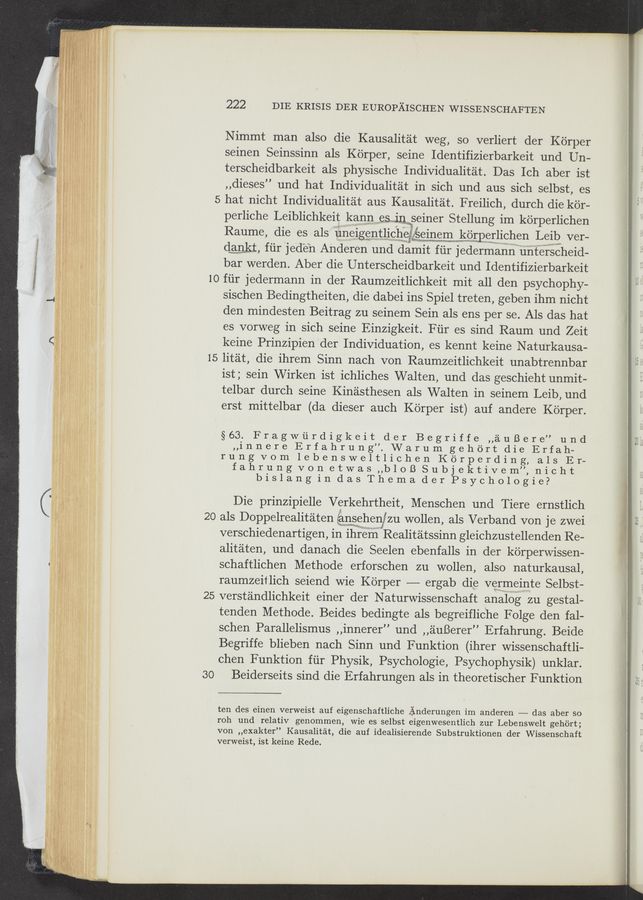 Page text (OCR generated): 222 DIE KRISIS DER EUROPAISCHEN WISSENSCHAFTEN
Nimmt man also die Kausalitat weg, so verliert der Korper
seinen Seinssinn als Korper, seine Identifizierbarkeit und Un-
terscheidbarkeit als physische Individualitat. Das Ich aber ist
,,dieses” und hat Individualitat in sich und aus sich selbst, es
5 hat nicht Individualitat aus Kausalitat. Freilich, durch die kor-
perliche Leiblichkeit kannes seiner Stellung im ko'rperlichen
Raume, die es als unelggntllche‘gﬁemem korgeglighen Leil)" ver-
dwamgikt, fiir jede’n Anderen und damit fiir j edermannwiiiiiﬁei‘sgheid-
bar werden. Aber die Unterscheidbarkeit und Identifizierbarkeit
10 fiir jedermann in der Raumzeitlichkeit mit all den psychophy—
sischen Bedingtheiten, die dabei ins Spiel treten, geben ihm nicht
den mindesten Beitrag zu seinem Sein als ens per se. Als das hat
es vorweg in sich seine Einzigkeit. Fiir es sind Raum und Zeit
keine Prinzipien der Individuation, es kennt keine N aturkausa-
15 litat, die ihrem Sinn nach von Raumzeitlichkeit unabtrennbar
ist; sein Wirken ist ichliches Walten, und das geschieht unmit-
telbar durch seine Kinasthesen als Walten in seinem Leib, und
erst mittelbar (da dieser auch Ko'rper ist) auf andere Korper.
§63. Fragwﬁrdigkeit der Begriffe ,,auBere” und
,,innere Erfahrung”.Warumgehort die Erfah— i:
rung vom lebensweltlichen Korperding, als Er-
fahrungvonetwas,,blol3Subjektivem”,nicht
bislangindasThemaderPsychologie?
Die prinzipielle Verkehrtheit, Menschen und Tiere ernstlich
20 als Doppelrealitaten {anwsehenjzu wollen, als Verband von je zwei
verschiedenartigen, in ihrefii” Realitatssinn gleichzustellenden Re-
alitaten, und danach die Seelen ebenfalls in. der korperwissen-
schaftlichen Methode erforschen zu wollen, also naturkausal,
raumzeitlich seiend wie Korper ——— ergab die Vsamemte Selbst— ,
25 verstandlichkeit einer der Naturwissenschaft analog zu gestal- l ‘
tenden Methode. Beides bedingte als begreiﬂic‘he Folge den fal-
schen Parallelismus ,,innerer” und ,,auBerer” Erfahrung. Beide l
Begriffe blieben nach Sinn und Funktion (ihrer Wissenschaftli-
Chen Funktion fiir Physik, Psychologie, Psychophysik) unklar.
3O Beiderseits sind die Erfahrungen als in theoretischer Funktion
ten des einen verweist auf eigenschaftliche Anderungen irn anderen —-—— das aber so
roh und relativ genommen, wie es selbst eigenwesentlich zur Lebenswelt gehort;
von ,,exakter” Kausalitat, die auf idealisierende Substruktionen der Wissenschaft
verweist, ist keine Rede.