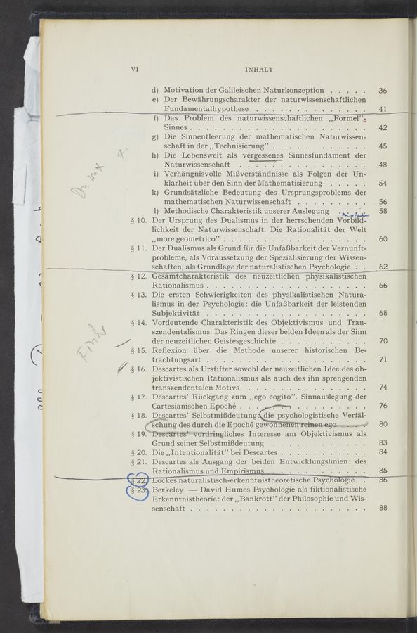Page text (OCR generated): 11-kwa‘mlm~vﬁ“
IN HAL’l'
(1) Motivation der Galileischen Naturkonzeption
e) Der Bewahrungscharakter der naturwissenschaftlichen
M Fundamentalhypothese
1) Das Problem deS natuIWIssenschaTtlichen ,,Forme1”;
Sinnes. . . .
g) Die Sinnentleerung der Inathematischen Naturwissen-
schaft In der ,,Technisierung”
h) Die Lebenswelt als vergessenes Sinnesfundament der
Naturwissenschaft WW . .
i) Verhangnisvolle MiﬁverstandniSSe als Folgen der Un-
klarheit iiber den Sinn der Mathematisierung
k) Grundsatzliche Bedeutung des Ursprungsproblems der
mathematischen Naturwissenschaft . .
l) Methodische Charakteristik unserer Auslegung we. «114.;
§ 10. Der Ursprung des Dualismus in der herrschenden Vorbild-
lichkeit der Naturwissenschaft. Die Rationalitat der Welt
,,more geometrico” ~
§ 1 1. Der Dualismus als Grund fiir die UnfaBbarkeit der Vernunft-
"“ﬂ‘ht-m 1.. «rm. 11,6!)W swqu/NM
§ 1 2 c
l
§13.
§14.
§ 15.
/§16
§17.
{$18.
probleme, als Voraussetzung der Spezialisierung der Wissen-
schaften, als Grundlage der naturalistischen Psychologie .
Gesamtcharakteristik deS neuzeItlichen phyS1kalistischen
Rationalismus . .
Die ersten Schwierigkeiten deS physikaliStiSchen Natura-
lismus in der Psychologie: die UnfaBbarkeit der leistenden
Subjektivitat . . .
Vordeutende CharakteriStik cleS ObjektiViSmus und Tran-
szendentalismus. Das Ringen dieser beiden Ideen als der Sinn
der neuzeitlichen Geistesgeschichte . .
Reflexion uber die Methode unserer historischen Be—
trachtungsart .
Descartes als Urstifter sowohl der neuzeitlichen WIdee deS ob-
jektivistischen Rationalismus als auch des ihn Sprengenden
transzendentalen Motivs . . . . . . . . . . . .
Descartes’ Riickgang zum',,ego cogito”. Sinnauslegung der
Cartesianischen Epoché . , ,
Descartes Selbstmineutung. die pSychologiStische Verf‘al—
i schung des durch die Epoché gewonnenén remen ego . W1
§19
§20.
§21.
Z
r
14?
(:3)
Descartes Vo‘rdringliches Interesse am Objektivismus als
Grund seiner Selbstmineutung
Die ,,Intentionalitat” bei Descartes . . .
Descartes als Ausgang der beiden Entwicklungslinien: des
Rationalismus und Empirismus
36
41
42
60
68
7O
71
74
76
80
83
84
85
Lockes naturalistisch- erkenntnistheoretische Psycluﬂbgie
Berkeley. —— David Humes Psychologie als fiktionalistische
Erkenntnistheorie: der ,,Bankrott” der Philosophie und Wis-
Senschaft .
, 86......”
88
mum
1 ,r A, ,, j w: r 1 , 1. <\ WW». 1, . - . <1,
w V 1 W WW M 1. .37» , '1'? " a A .. , .r‘wuw *3 ~«- -; V wuee» : :W van: ‘ WNW.“ "HEN.“k 11%, 4;“ .~«, .1 , < “111.31
S 121£55143§2*5¥“«.3:"H yjarﬁir‘ 2““! “in “‘t: '0 .. .151 I '12; ”M 1 13g wt:~>r:.f?:"m?g-3~ V «4.1.1 .. “$11.. 1» ‘ , . p 1 wﬁgm’
1M WW , MW