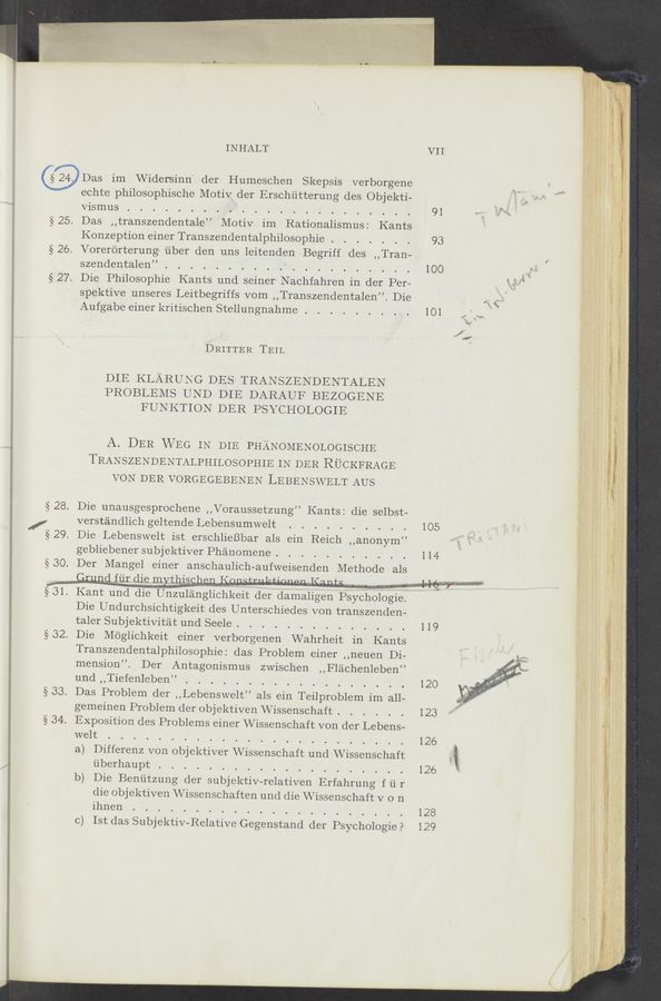 Page text (OCR generated): INHALT
@Das im Widersinn' der Humesohen Skepsis verborgene
echte philosophisehe Motiv der Ersehiitterung des Objekti-
vismus
§25. Das ,,transzendentale” Motiv im Rationalismus: Kants
Konzeption einer Transzendentalphilosophie . . . . .
§26. Vorerorterung‘ iiber den uns leitenden Begriff des ,,Tran-
szendentalen”.
§27. Die Philosophie Kants und seiner Nachfahren in der Per—
spektive unseres Leitbegriffs vom ,,Transzendentalen”. Die
Aufgabe einer kritisohen Stellungnahme .
DRITTER TEIL
DIE KLARUNG DES TRANSZENDENTALEN
PROBLEMS UND DIE DARAUF BEZOGENE
FUNKTION DER PSYCHOLOGIE
A. DER WEG IN DIE PHANOMENOLOGISCHE
TRANSZENDENTALPHILosopHIE IN DER RUCKFRAGE
VON DER VORGEGEBENEN LEBENSWELT AUS
§28. Die unausgesproohene ,,Voraussetzung” Kants: die selbst-
/ versténdlich geltende Lebensumwelt . . . . . .
§29. Die Lebenswelt ist ersohlieBbar als ein Reich ,,anonym”
gebliebenersubjektiver Phé’momene. . . . . . . . .
§30. Der Mangel einer anschauliCh-aufweisenden Methode als
,, ﬁxugd fiir die mythisehen l<anfrnlzfinnoh Kama ,,
§ 31. Kant und die Unzulé’mglichkeit der damaligen Psychologie.
Die Undurchsichtigkeit des Unterschiedes von transzenden-
talerSubjektivitétund Seele. . . . . . . . . . . .
§32. Die Moglichkeit einer verborgenen Wahrheit in Kants
Transzendentalphilosophie: das Problem einer ,,neuen Di-
mension”. Der Antagonismus zwischen ,,Fléichenleben”
und,,Tiefenleben” . . . . . . . . . . . . . . .
§33. Das Problem der ,,Lebenswelt” als ein Teilproblem im all-
gemeinen Problem (ler objektiven \Vissenschaft . . .
§ 34. Exposition (les Problems einer VVissensehaft von der Lebens-
welt
a.) Differenz von objektiver VVissensohaft und \Vissenschaft
iiberhaupt
b) Die Beniitzung der subjektiv-relativen Erfahrung fii r
die objektiven \Vissensohaften und die \Vissensohaft v o n
ihnen
c) 131: das Subjektiv-Relativo Gegenstand der Psychologie?
“WWWMMM “.-., ,. ..u mm 1» a ,. »
...-..L— - .. ...w - .0 .. .H . . v .. .. ..,....._........._—.. he... -AAM“-_._.~._ ,....
V11
91
93
100
101
105
114
119
120
123
126
126
128
129