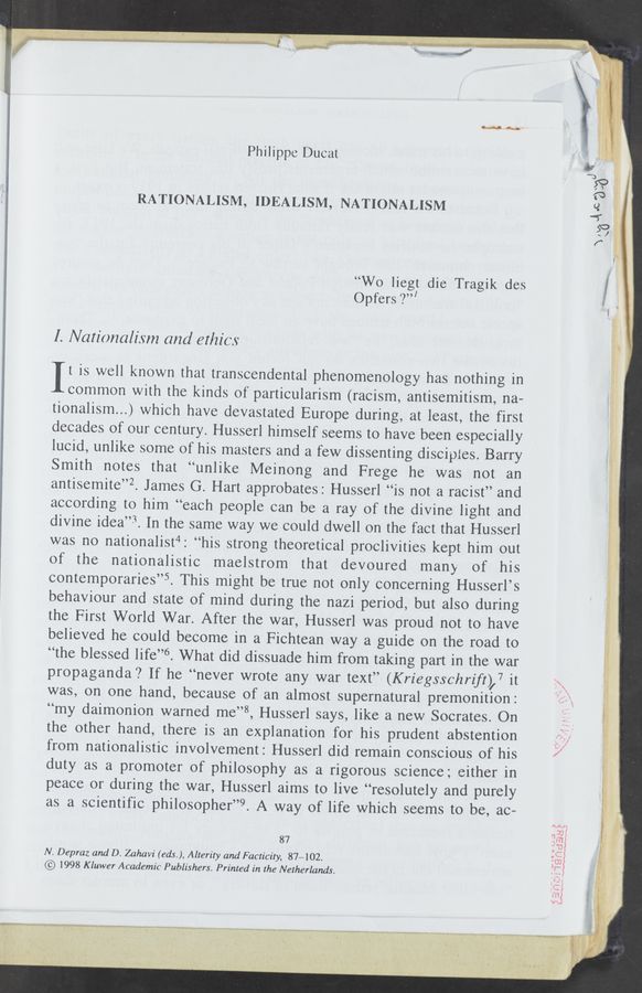 Page text (OCR generated): i msmuwwa .
Philippe Ducat
RATIONALISM, IDEALISM, NATIONALISM
“Wo liegt die Tragik des i ,
Opfers ‘2’”
I. Nationalism and ethics
Mwiwiéwt ,4. iv
4"
a... ,4;
It is well known that transcendental phenomenology has nothing in
common with the kinds of particularism (racism, antisemitism, na-
tionalism...) which have devastated Europe during, at least, the first 5.
decades of our century. Husserl himself seems to have been especially i
lucid, unlike some of his masters and a few dissenting disciples. Barry l
Smith notes that “unlike Meinong and Frege he was not an
antisemite”? James G. Hart approbates: Husserl “is not a racist” and
according to him “each people can be a ray of the divine light and
divine idea”. In the same way we could dwell on the fact that Husserl
was no nationalist4: “his strong theoretical proclivities kept him out
of the nationalistic maelstrom that devoured many of his :
contemporaries”? This might be true not only concerning Husserl’s ?
behaviour and state of mind during the nazi period, but also during
the First World War. After the war, Husserl was proud not to have
believed he could become in a Fichtean way a guide on the road to
“the blessed life”6. What did dissuade him from taking part in the war
propaganda? If he “never wrote any war text” (Kriegsschrift),7 it
was, on one hand, because of an almost supernatural premonition:
“my daimonion warned me”8, Husserl says, like a new Socrates. On 7. .
the other hand, there is an explanation for his prudent abstention
from nationalistic involvement: Husserl did remain conscious of his
duty as a promoter of philosophy as a rigorous science; either in
peace or during the war, Husserl aims to live “resolutely and purely
as a scientific philosopher”9. A way of life which seems to be, ac-
2!
E
W
’3 .
87 "
N. Depraz and D. Zahavi (eds. ), Alterily and Facticity, 87402.
© 1998 K luwer Academic Publishers. Printed in the Netherlands.
0“:-
:w" ’
5m
‘Vu
--\..a