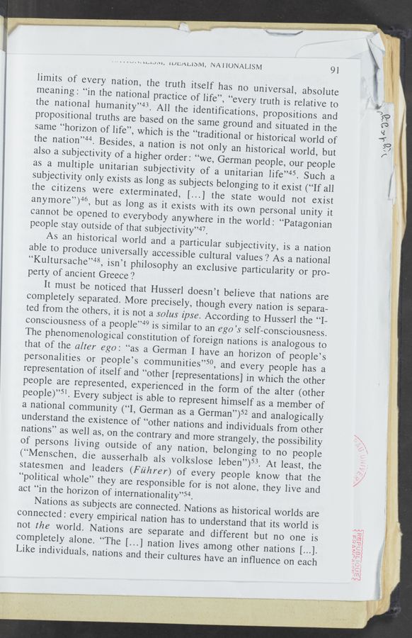 Page text (OCR generated): v- ,- . "I ‘:~ ML" T'" 'ﬁ" a
‘ '~ are? ’7':me «iﬂw
v.50"
. . .V. n \LJAQLVI, lLJLLﬂLJDM, NAI‘UNALISM
9l
limits of every nation, the truth itself has no universa
meaning: “in the national practice of life”,
the national humanity”43. All the identifi
l, absolute
“every truth is relative to
same “horizon of life”, whi '
the nation”44. Besides, a nation is not only an historical world, but
also a subjectivity of a higher order: “we, German people, our people
as a multiple unitarian subjectivity of a unitarian life”45. Such a
subjectivity only exists as long as subjects belonging to it exist (“If all
the citizens were exterminated, [...] the state would not exist
anymore”)46, but as
ybody anywhere in the world: “Pat
people stay outside of that subjectivity“?
As an historical world and a '
able to produce universall
“Kultursache”48, isn’t
perty of ancient Greece?
It must be noticed that
completely separated. More
ted from the others, it is not
consciousness of a people”49
Husserl doesn’t believe that nations are
precisely, though every nation is separa-
a solus ipse. According to Husserl the “I-
is similar to an ego ’s self-consciousness.
The phenomenological constitution of foreign nations is analogous to
that of the alter ego: “as a German I have an horizon of people’s
personalities or people’s communities”50, and every people has a
representation of itself and “o ' '
people are represented, experienced in the form of the alter (other
people)”5‘. Every sub
ject is able to represent himself as a member of
‘ , German as a German”
of any nation, belonging to no people
b als volkslose leben”)53. At least, the
statesmen and leaders (Fuhrer) of every peOple know that the
“political whole” they are responsible for is not alone, they live and
act “in the horizon of internationality”54.
Nations as subjects are connected. Nations as historical worlds are
completely alone. “The [..
.] nation lives among other nations [...].
Like individuals,
nations and their cultures have an inﬂuence on each
at.“ 1...,
vm'wﬁ; 3‘“ ”A. Allah”...
w IM,.¢.;.