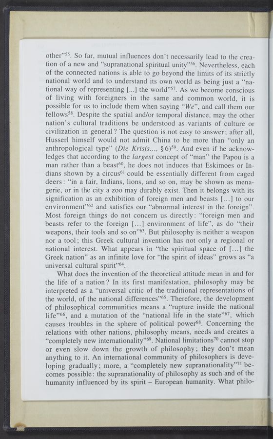 Page text (OCR generated): other”55. So far, mutual inﬂuences don’t necessarily lead to the crea-
tion of a new and “supranational spiritual unity”56. Nevertheless, each
of the connected nations is able to go beyond the limits of its strictly
national world and to understand its own world as being just a “na-
tional way of representing [...] the world”57. As we become conscious
of living with foreigners in the same and common world, it is
possible for us to include them when saying “We”, and call them our
fellows58. Despite the spatial and/or temporal distance, may the other
nation’s cultural traditions be understood as variants of culture or
civilization in general? The question is not easy to answer; after all,
Husserl himself would not admit China to be more than “only an
anthropological type” (Die Krisis..., §6)59. And even if he acknow-
ledges that according to the largest concept of “man” the Papou is a
man rather than a beast”, he does not induces that Eskimoes or In-
dians shown by a circus61 could be essentially different from caged
deers: “in a fair, Indians, lions, and so on, may be shown as mena—
gerie, or in the city a zoo may durably exist. Then it belongs with its
signification as an exhibition of foreign men and beasts [...] to our
environment”62 and satisfies our “abnormal interest in the foreign”.
Most foreign things do not concern us directly: “foreign men and
beasts refer to the foreign [...] environment of life”, as do “their
weapons, their tools and so on”63. But philosophy is neither a weapon
nor a tool; this Greek cultural invention has not only a regional or
national interest. What appears in “the spiritual space of [...] the
Greek nation” as an infinite love for “the spirit of ideas” grows as “a
universal cultural spirit”64.
What does the invention of the theoretical attitude mean in and for
the life of a nation? In its first manifestation, philosophy may be
interpreted as a “universal critic of the traditional representations of
the world, of the national differences”65. Therefore, the development
of philosophical communities means a “rupture inside the national
life”66, and a mutation of the “national life in the state”67, which
causes troubles in the sphere of political power“. Concerning the
relations with other nations, philosophy means, needs and creates a
“completely new internationality”69. National limitations7O cannot stop
or even slow down the growth of philosophy; they don’t mean
anything to it. An international community of philosophers is deve-
loping gradually; more, a “completely new supranationality”71 be-
comes possible: the supranationality of philosophy as such and of the
humanity inﬂuenced by its spirit — European humanity. What philo-